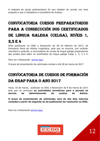 12
A resposta do grupo parlamentario foi que estaban de acordo coa nosa
proposta e que a trasladaría á Consellería de Xustiza.
Convocatoria cursos preparatorios
para a consecución dos certificados
de lingua galega (Celga), niveis 1,
2,3 e 4
Onte publicouse no DOG a Resolución do 28 de febreiro de 2017, da
Secretaría Xeral de Política Lingüística, pola que se anuncia, con carácter
voluntario e gratuíto, a convocatoria de cursos de lingua galega preparatorios
das probas para obter os certificados de lingua galega Celga 1, 2, 3 e 4.
Para ver a Resolución preme aqui
O prazo de presentación de solicitudes remata o día 28 de marzo de 2017
Convocatoria de cursos de formación
da EGAP para o ano 2017
Hoxe, 16 de marzo, publícase no DOG a Resolución do 8 de marzo de 2017
pola que se convocan as actividades formativas para o persoal ao
servizo da Administración de xustiza de Galicia.
O prazo de presentación de solicitudes será de dez días naturais
contados a partir do seguinte ao da publicación da resolución no DOG.
Para ver a Resolución preme aquí.
 