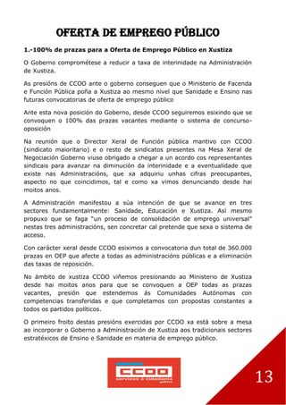 13
Oferta de Emprego Público
1.-100% de prazas para a Oferta de Emprego Público en Xustiza
O Goberno comprométese a reducir a taxa de interinidade na Administración
de Xustiza.
As presións de CCOO ante o goberno conseguen que o Ministerio de Facenda
e Función Pública poña a Xustiza ao mesmo nivel que Sanidade e Ensino nas
futuras convocatorias de oferta de emprego público
Ante esta nova posición do Goberno, desde CCOO seguiremos esixindo que se
convoquen o 100% das prazas vacantes mediante o sistema de concurso-
oposición
Na reunión que o Director Xeral de Función pública mantivo con CCOO
(sindicato maioritario) e o resto de sindicatos presentes na Mesa Xeral de
Negociación Goberno viuse obrigado a chegar a un acordo cos representantes
sindicais para avanzar na diminución da interinidade e a eventualidade que
existe nas Administracións, que xa adquiriu unhas cifras preocupantes,
aspecto no que coincidimos, tal e como xa vimos denunciando desde hai
moitos anos.
A Administración manifestou a súa intención de que se avance en tres
sectores fundamentalmente: Sanidade, Educación e Xustiza. Así mesmo
propuxo que se faga “un proceso de consolidación de emprego universal”
nestas tres administracións, sen concretar cal pretende que sexa o sistema de
acceso.
Con carácter xeral desde CCOO esiximos a convocatoria dun total de 360.000
prazas en OEP que afecte a todas as administracións públicas e a eliminación
das taxas de reposición.
No ámbito de xustiza CCOO viñemos presionando ao Ministerio de Xustiza
desde hai moitos anos para que se convoquen a OEP todas as prazas
vacantes, presión que estendemos ás Comunidades Autónomas con
competencias transferidas e que completamos con propostas constantes a
todos os partidos políticos.
O primeiro froito destas presións exercidas por CCOO xa está sobre a mesa
ao incorporar o Goberno a Administración de Xustiza aos tradicionais sectores
estratéxicos de Ensino e Sanidade en materia de emprego público.
 