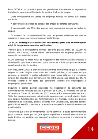 14
Para CCOO é un primeiro paso de grandísima importancia e seguiremos
traballando para que o Ministerio de Xustiza finalmente acepte:
Unha convocatoria de Oferta de Emprego Público co 100% das prazas
vacantes.
A conversión en prazas de persoal das prazas de reforzo estruturais.
A recuperación do 50% das prazas para promoción interna en todos os
corpos.
O sistema de concurso-oposición para as probas selectivas no que se
recoñeza e valore a experiencia do persoal interino.
2.- CCOO consegue a autorización de Facenda para que se convoquen
o 90 % das prazas vacantes en Xustiza
Acordo para a convocatoria dunhas 280.000 prazas (máis de 10.000 na
Admón. de Xustiza) nunha oferta extraordinaria de emprego público no
conxunto das administracións
CCOO consegue na Mesa Xeral de Negociación das Administracións Públicas a
autorización para que o Ministerio poida convocar o 90% das prazas vacantes
na Administración de Xustiza
Con todo, para CCOO, a oferta é absolutamente insuficiente xa que o Goberno
négase a crear ningún novo posto de traballo público, a recuperar os que
destruíu, a garantir o poder adquisitivo dos nosos salarios e a recuperar
ningún dos recortes que permanecen nas retribucións, nas baixas por IT, na
xornada laboral e no resto das condicións laborais dos empregados e
empregadas públicos/as
Segundo o acordo parcial alcanzado na negociación do conxunto das
Administracións Públicas grazas á presión de CCOO, o Proxecto de Lei de
Orzamentos Xerais do Estado de 2017 autorizará a convocatoria de ata o
90% das prazas estruturais actualmente ocupadas por persoal interino tanto
nos corpos funcionariais da Administración de Xustiza, como no persoal
estatutario de sanidade, persoal docente non universitario, servizos sociais,
policía local, xestión tributaria e recadación e inspección e sanción de servizos
e actividades.
Trátase de que a Lei de Orzamentos “daría permiso” a estas administracións
para convocar estas prazas (ata agora impedíao) e deberá concretarse en
cada ámbito (en xustiza, por exemplo) o número de prazas e o sistema de
acceso.
 