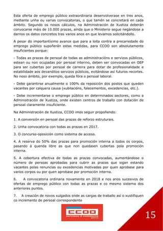 15
Esta oferta de emprego público extraordinaria desenvolverase en tres anos,
mediante unha ou varias convocatorias, o que tamén se concretará en cada
ámbito. Segundo os nosos cálculos, na Administración de Xustiza deberán
convocarse máis de 10.000 prazas, aínda que o Ministerio segue negándose a
darnos os datos concretos tras varios anos en que levamos solicitándollo.
A pesar do importantísimo avance que para a loita contra a precariedade do
emprego público supoñerán estas medidas, para CCOO son absolutamente
insuficientes porque:
- Todas as prazas de persoal de todas as administracións e servizos públicos,
estean ou non ocupadas por persoal interino, deben ser convocadas en OEP
para ser cubertas por persoal de carreira para dotar de profesionalidade e
estabilidade aos devanditos servizos públicos, evitándose así futuros recortes.
No noso ámbito, por exemplo, queda fóra o persoal laboral.
- Debe garantirse anualmente o 100% da reposición dos postos que queden
vacantes por calquera causa (xubilacións, falecementos, excedencias, etc.).
- Debe incrementarse o emprego público en determinados sectores, como a
Administración de Xustiza, onde existen centros de traballo con dotación de
persoal claramente insuficiente.
Na Administración de Xustiza, CCOO imos seguir propoñendo:
1. A conversión en persoal das prazas de reforzo estruturais.
2. Unha convocatoria con todas as prazas en 2017.
3. O concurso-oposición como sistema de acceso.
4. A reserva do 50% das prazas para promoción interna a todos os corpos,
pasando á quenda libre as que non quedasen cubertas pola promoción
interna.
5. A cobertura efectiva de todas as prazas convocadas, aumentándose o
número de persoas aprobadas para cubrir as prazas que sigan estando
vacantes polas renuncias ou excedencias motivadas por quen aprobase para
varios corpos ou por quen aprobase por promoción interna.
6. A convocatoria ordinaria novamente en 2018 e nos anos sucesivos de
ofertas de emprego público con todas as prazas e co mesmo sistema dos
anteriores puntos.
7. A creación de novos xulgados onde as cargas de traballo así o xustifiquen
co incremento de persoal correspondente
 