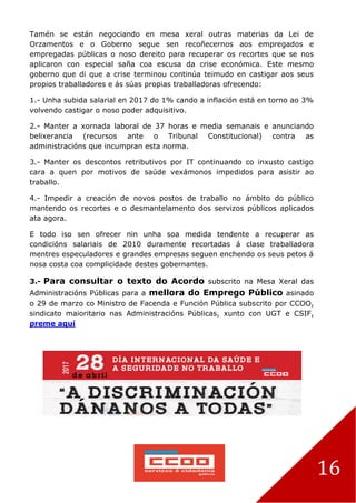16
Tamén se están negociando en mesa xeral outras materias da Lei de
Orzamentos e o Goberno segue sen recoñecernos aos empregados e
empregadas públicas o noso dereito para recuperar os recortes que se nos
aplicaron con especial saña coa escusa da crise económica. Este mesmo
goberno que di que a crise terminou continúa teimudo en castigar aos seus
propios traballadores e ás súas propias traballadoras ofrecendo:
1.- Unha subida salarial en 2017 do 1% cando a inflación está en torno ao 3%
volvendo castigar o noso poder adquisitivo.
2.- Manter a xornada laboral de 37 horas e media semanais e anunciando
belixerancia (recursos ante o Tribunal Constitucional) contra as
administracións que incumpran esta norma.
3.- Manter os descontos retributivos por IT continuando co inxusto castigo
cara a quen por motivos de saúde vexámonos impedidos para asistir ao
traballo.
4.- Impedir a creación de novos postos de traballo no ámbito do público
mantendo os recortes e o desmantelamento dos servizos públicos aplicados
ata agora.
E todo iso sen ofrecer nin unha soa medida tendente a recuperar as
condicións salariais de 2010 duramente recortadas á clase traballadora
mentres especuladores e grandes empresas seguen enchendo os seus petos á
nosa costa coa complicidade destes gobernantes.
3.- Para consultar o texto do Acordo subscrito na Mesa Xeral das
Administracións Públicas para a mellora do Emprego Público asinado
o 29 de marzo co Ministro de Facenda e Función Pública subscrito por CCOO,
sindicato maioritario nas Administracións Públicas, xunto con UGT e CSIF,
preme aquí
 