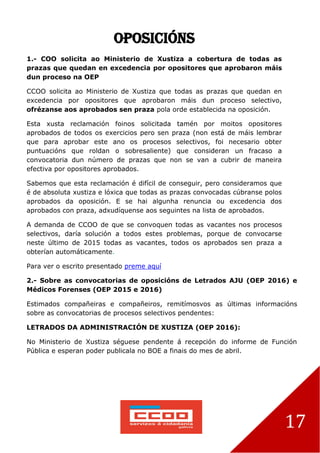 17
OPOSICIÓNS
1.- COO solicita ao Ministerio de Xustiza a cobertura de todas as
prazas que quedan en excedencia por opositores que aprobaron máis
dun proceso na OEP
CCOO solicita ao Ministerio de Xustiza que todas as prazas que quedan en
excedencia por opositores que aprobaron máis dun proceso selectivo,
ofrézanse aos aprobados sen praza pola orde establecida na oposición.
Esta xusta reclamación foinos solicitada tamén por moitos opositores
aprobados de todos os exercicios pero sen praza (non está de máis lembrar
que para aprobar este ano os procesos selectivos, foi necesario obter
puntuacións que roldan o sobresaliente) que consideran un fracaso a
convocatoria dun número de prazas que non se van a cubrir de maneira
efectiva por opositores aprobados.
Sabemos que esta reclamación é difícil de conseguir, pero consideramos que
é de absoluta xustiza e lóxica que todas as prazas convocadas cúbranse polos
aprobados da oposición. E se hai algunha renuncia ou excedencia dos
aprobados con praza, adxudíquense aos seguintes na lista de aprobados.
A demanda de CCOO de que se convoquen todas as vacantes nos procesos
selectivos, daría solución a todos estes problemas, porque de convocarse
neste último de 2015 todas as vacantes, todos os aprobados sen praza a
obterían automáticamente.
Para ver o escrito presentado preme aquí
2.- Sobre as convocatorias de oposicións de Letrados AJU (OEP 2016) e
Médicos Forenses (OEP 2015 e 2016)
Estimados compañeiras e compañeiros, remitímosvos as últimas informacións
sobre as convocatorias de procesos selectivos pendentes:
LETRADOS DA ADMINISTRACIÓN DE XUSTIZA (OEP 2016):
No Ministerio de Xustiza séguese pendente á recepción do informe de Función
Pública e esperan poder publicala no BOE a finais do mes de abril.
 