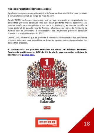 18
MÉDICOS FORENSES (OEP 2015 e 2016):
Igualmente estase á espera de recibir o informe de Función Pública para proceder
á convocatoria no BOE ao longo do mes de abril.
Desde CCOO parécenos inaceptable que se siga atrasando a convocatoria dos
devanditos procesos selectivos dos que están pendente moitos opositores. Así
mesmo, supón un incumprimento por parte do Ministerio, xa que na reunión de
mesa sectorial do pasado mes de febreiro, afirmouse por parte do Ministerio de
Xustiza que se procedería á convocatoria dos devanditos procesos selectivos
durante o primeiro trimestre do 2017.
Desde CCOO esiximos que se proceda á inmediata convocatoria dos devanditos
procesos selectivos para seguridade de todos as persoas que están pendentes dos
devanditos procesos.
A convocatoria do proceso selectivo do corpo de Médicos Forenses,
finalmente publicouse no BOE de 19 de abril, para consultar a Orden da
convocatoria preme aquí.
 