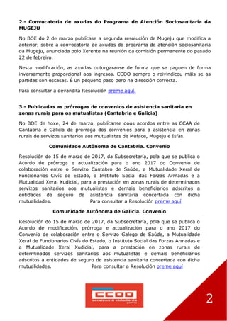 2
2.- Convocatoria de axudas do Programa de Atención Sociosanitaria da
MUGEJU
No BOE do 2 de marzo publícase a segunda resolución de Mugeju que modifica a
anterior, sobre a convocatoria de axudas do programa de atención sociosanitaria
da Mugeju, anunciada polo Xerente na reunión da comisión permanente do pasado
22 de febreiro.
Nesta modificación, as axudas outorgaranse de forma que se paguen de forma
inversamente proporcional aos ingresos. CCOO sempre o reivindicou máis se as
partidas son escasas. É un pequeno paso pero na dirección correcta.
Para consultar a devandita Resolución preme aquí.
3.- Publicadas as prórrogas de convenios de asistencia sanitaria en
zonas rurais para os mutualistas (Cantabria e Galicia)
No BOE de hoxe, 24 de marzo, publícanse dous acordos entre as CCAA de
Cantabria e Galicia de prórroga dos convenios para a asistencia en zonas
rurais de servizos sanitarios aos mutualistas de Muface, Mugeju e Isfas.
Comunidade Autónoma de Cantabria. Convenio
Resolución do 15 de marzo de 2017, da Subsecretaría, pola que se publica o
Acordo de prórroga e actualización para o ano 2017 do Convenio de
colaboración entre o Servizo Cántabro de Saúde, a Mutualidade Xeral de
Funcionarios Civís do Estado, o Instituto Social das Forzas Armadas e a
Mutualidad Xeral Xudicial, para a prestación en zonas rurais de determinados
servizos sanitarios aos mutualistas e demais beneficiarios adscritos a
entidades de seguro de asistencia sanitaria concertada con dicha
mutualidades. Para consultar a Resolución preme aquí
Comunidade Autónoma de Galicia. Convenio
Resolución do 15 de marzo de 2017, da Subsecretaría, pola que se publica o
Acordo de modificación, prórroga e actualización para o ano 2017 do
Convenio de colaboración entre o Servizo Galego de Saúde, a Mutualidade
Xeral de Funcionarios Civís do Estado, o Instituto Social das Forzas Armadas e
a Mutualidade Xeral Xudicial, para a prestación en zonas rurais de
determinados servizos sanitarios aos mutualistas e demais beneficiarios
adscritos a entidades de seguro de asistencia sanitaria concertada con dicha
mutualidades. Para consultar a Resolución preme aquí
 