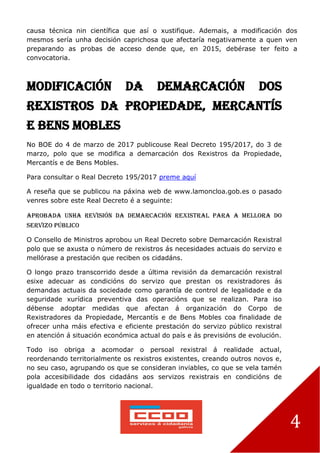 4
causa técnica nin científica que así o xustifique. Ademais, a modificación dos
mesmos sería unha decisión caprichosa que afectaría negativamente a quen ven
preparando as probas de acceso dende que, en 2015, debérase ter feito a
convocatoria.
Modificación da Demarcación dos
Rexistros da Propiedade, Mercantís
e Bens Mobles
No BOE do 4 de marzo de 2017 publicouse Real Decreto 195/2017, do 3 de
marzo, polo que se modifica a demarcación dos Rexistros da Propiedade,
Mercantís e de Bens Mobles.
Para consultar o Real Decreto 195/2017 preme aquí
A reseña que se publicou na páxina web de www.lamoncloa.gob.es o pasado
venres sobre este Real Decreto é a seguinte:
APROBADA UNHA REVISIÓN DA DEMARCACIÓN REXISTRAL PARA A MELLORA DO
SERVIZO PÚBLICO
O Consello de Ministros aprobou un Real Decreto sobre Demarcación Rexistral
polo que se axusta o número de rexistros ás necesidades actuais do servizo e
mellórase a prestación que reciben os cidadáns.
O longo prazo transcorrido desde a última revisión da demarcación rexistral
esixe adecuar as condicións do servizo que prestan os rexistradores ás
demandas actuais da sociedade como garantía de control de legalidade e da
seguridade xurídica preventiva das operacións que se realizan. Para iso
débense adoptar medidas que afectan á organización do Corpo de
Rexistradores da Propiedade, Mercantís e de Bens Mobles coa finalidade de
ofrecer unha máis efectiva e eficiente prestación do servizo público rexistral
en atención á situación económica actual do país e ás previsións de evolución.
Todo iso obriga a acomodar o persoal rexistral á realidade actual,
reordenando territorialmente os rexistros existentes, creando outros novos e,
no seu caso, agrupando os que se consideran inviables, co que se vela tamén
pola accesibilidade dos cidadáns aos servizos rexistrais en condicións de
igualdade en todo o territorio nacional.
 
