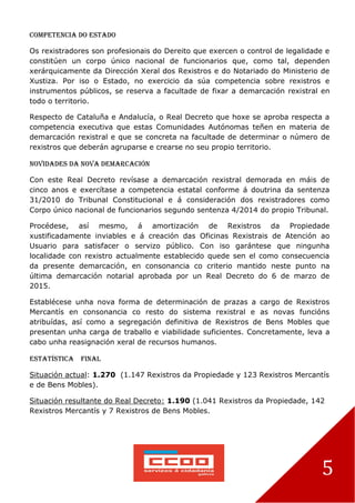 5
Competencia do Estado
Os rexistradores son profesionais do Dereito que exercen o control de legalidade e
constitúen un corpo único nacional de funcionarios que, como tal, dependen
xerárquicamente da Dirección Xeral dos Rexistros e do Notariado do Ministerio de
Xustiza. Por iso o Estado, no exercicio da súa competencia sobre rexistros e
instrumentos públicos, se reserva a facultade de fixar a demarcación rexistral en
todo o territorio.
Respecto de Cataluña e Andalucía, o Real Decreto que hoxe se aproba respecta a
competencia executiva que estas Comunidades Autónomas teñen en materia de
demarcación rexistral e que se concreta na facultade de determinar o número de
rexistros que deberán agruparse e crearse no seu propio territorio.
Novidades da nova demarcación
Con este Real Decreto revísase a demarcación rexistral demorada en máis de
cinco anos e exercítase a competencia estatal conforme á doutrina da sentenza
31/2010 do Tribunal Constitucional e á consideración dos rexistradores como
Corpo único nacional de funcionarios segundo sentenza 4/2014 do propio Tribunal.
Procédese, así mesmo, á amortización de Rexistros da Propiedade
xustificadamente inviables e á creación das Oficinas Rexistrais de Atención ao
Usuario para satisfacer o servizo público. Con iso garántese que ningunha
localidade con rexistro actualmente establecido quede sen el como consecuencia
da presente demarcación, en consonancia co criterio mantido neste punto na
última demarcación notarial aprobada por un Real Decreto do 6 de marzo de
2015.
Establécese unha nova forma de determinación de prazas a cargo de Rexistros
Mercantís en consonancia co resto do sistema rexistral e as novas funcións
atribuídas, así como a segregación definitiva de Rexistros de Bens Mobles que
presentan unha carga de traballo e viabilidade suficientes. Concretamente, leva a
cabo unha reasignación xeral de recursos humanos.
Estatística final
Situación actual: 1.270 (1.147 Rexistros da Propiedade y 123 Rexistros Mercantís
e de Bens Mobles).
Situación resultante do Real Decreto: 1.190 (1.041 Rexistros da Propiedade, 142
Rexistros Mercantís y 7 Rexistros de Bens Mobles.
 