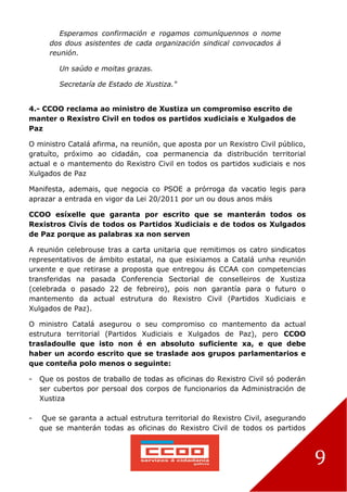 9
Esperamos confirmación e rogamos comuníquennos o nome
dos dous asistentes de cada organización sindical convocados á
reunión.
Un saúdo e moitas grazas.
Secretaría de Estado de Xustiza."
4.- CCOO reclama ao ministro de Xustiza un compromiso escrito de
manter o Rexistro Civil en todos os partidos xudiciais e Xulgados de
Paz
O ministro Catalá afirma, na reunión, que aposta por un Rexistro Civil público,
gratuíto, próximo ao cidadán, coa permanencia da distribución territorial
actual e o mantemento do Rexistro Civil en todos os partidos xudiciais e nos
Xulgados de Paz
Manifesta, ademais, que negocia co PSOE a prórroga da vacatio legis para
aprazar a entrada en vigor da Lei 20/2011 por un ou dous anos máis
CCOO esíxelle que garanta por escrito que se manterán todos os
Rexistros Civís de todos os Partidos Xudiciais e de todos os Xulgados
de Paz porque as palabras xa non serven
A reunión celebrouse tras a carta unitaria que remitimos os catro sindicatos
representativos de ámbito estatal, na que esixiamos a Catalá unha reunión
urxente e que retirase a proposta que entregou ás CCAA con competencias
transferidas na pasada Conferencia Sectorial de conselleiros de Xustiza
(celebrada o pasado 22 de febreiro), pois non garantía para o futuro o
mantemento da actual estrutura do Rexistro Civil (Partidos Xudiciais e
Xulgados de Paz).
O ministro Catalá asegurou o seu compromiso co mantemento da actual
estrutura territorial (Partidos Xudiciais e Xulgados de Paz), pero CCOO
trasladoulle que isto non é en absoluto suficiente xa, e que debe
haber un acordo escrito que se traslade aos grupos parlamentarios e
que conteña polo menos o seguinte:
- Que os postos de traballo de todas as oficinas do Rexistro Civil só poderán
ser cubertos por persoal dos corpos de funcionarios da Administración de
Xustiza
- Que se garanta a actual estrutura territorial do Rexistro Civil, asegurando
que se manterán todas as oficinas do Rexistro Civil de todos os partidos
 