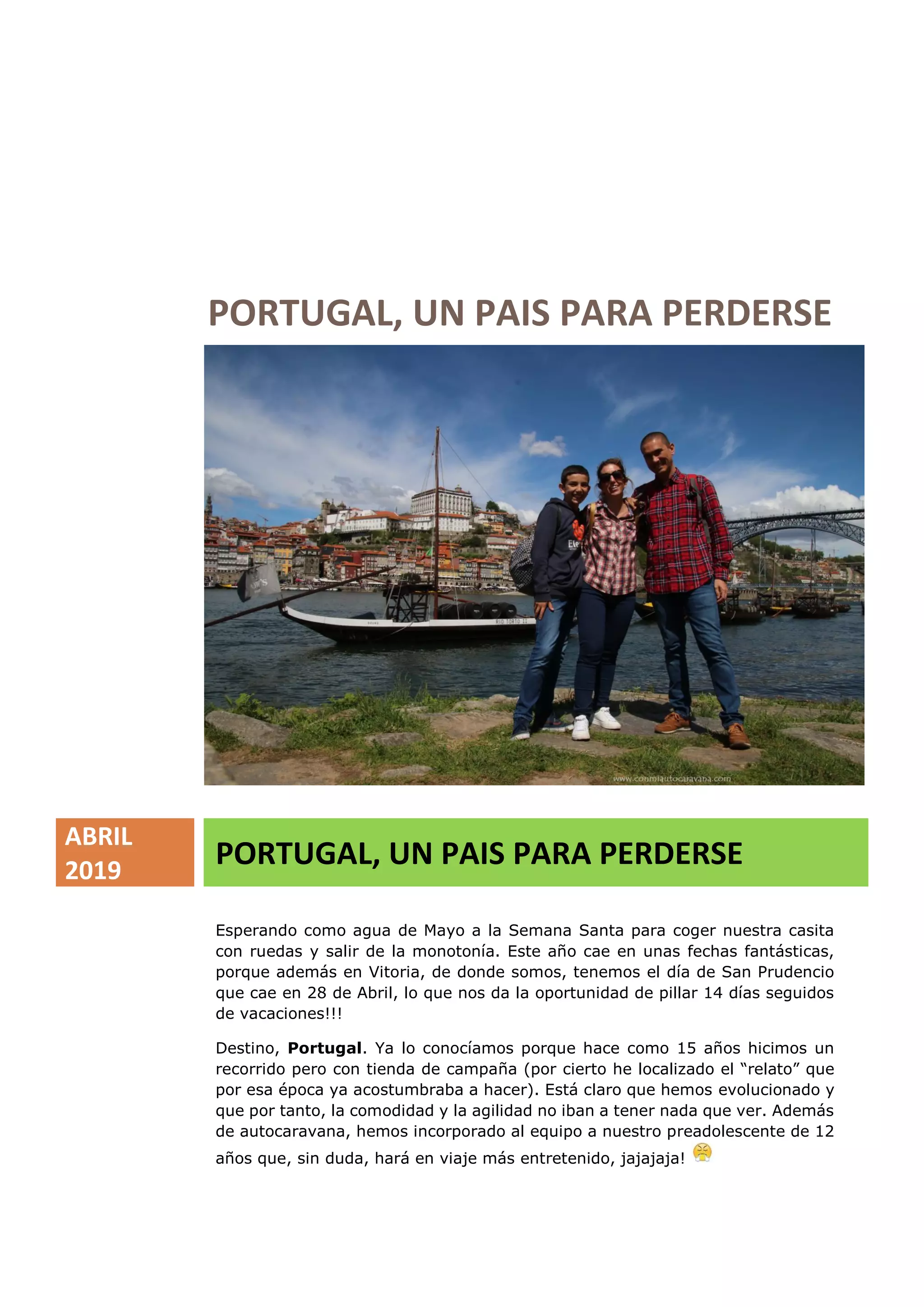 PORTUGAL, UN PAIS PARA PERDERSE
ABRIL
2019
PORTUGAL, UN PAIS PARA PERDERSE
Esperando como agua de Mayo a la Semana Santa para coger nuestra casita
con ruedas y salir de la monotonía. Este año cae en unas fechas fantásticas,
porque además en Vitoria, de donde somos, tenemos el día de San Prudencio
que cae en 28 de Abril, lo que nos da la oportunidad de pillar 14 días seguidos
de vacaciones!!!
Destino, Portugal. Ya lo conocíamos porque hace como 15 años hicimos un
recorrido pero con tienda de campaña (por cierto he localizado el “relato” que
por esa época ya acostumbraba a hacer). Está claro que hemos evolucionado y
que por tanto, la comodidad y la agilidad no iban a tener nada que ver. Además
de autocaravana, hemos incorporado al equipo a nuestro preadolescente de 12
años que, sin duda, hará en viaje más entretenido, jajajaja!
 