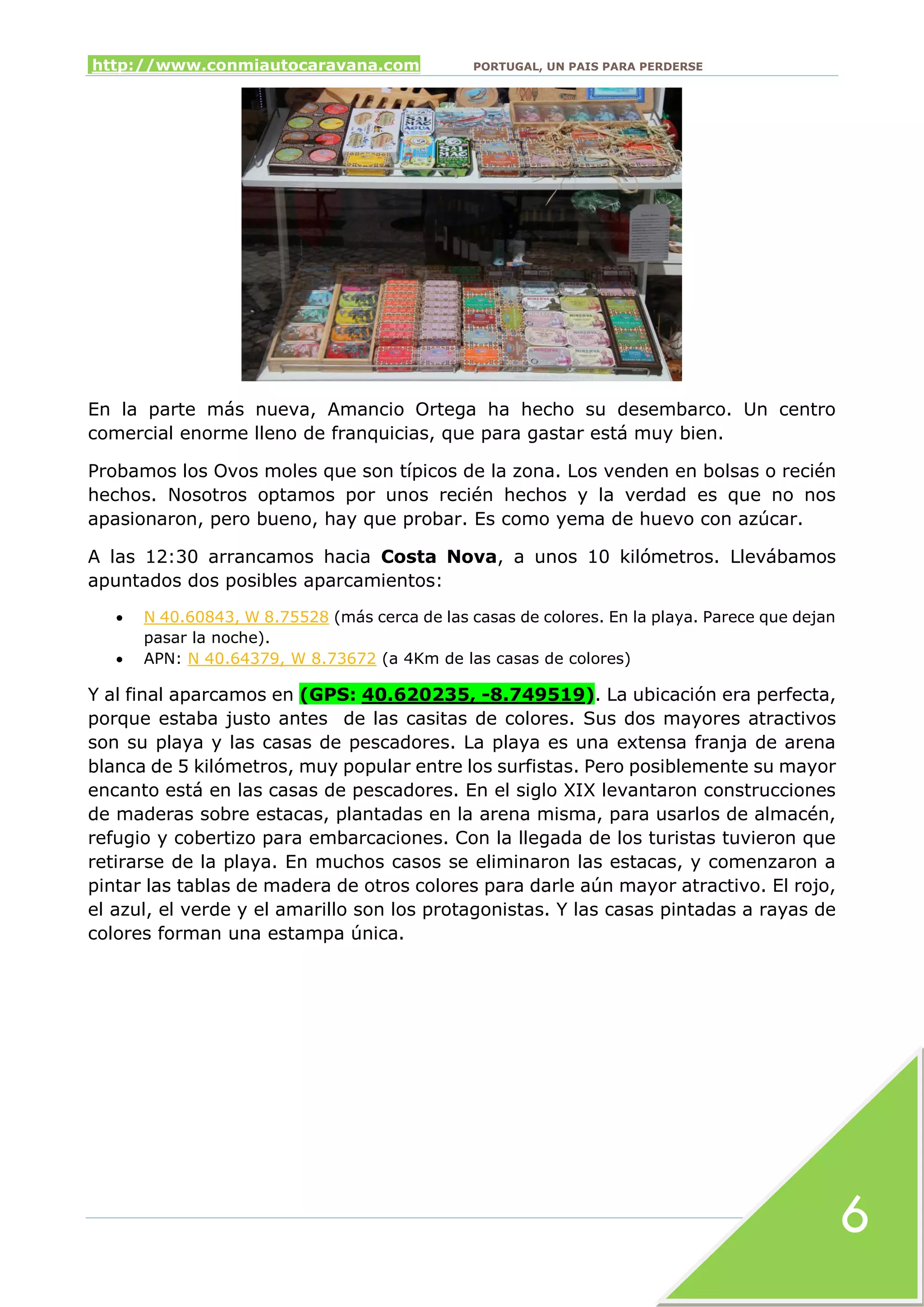 http://www.conmiautocaravana.com PORTUGAL, UN PAIS PARA PERDERSE
6
En la parte más nueva, Amancio Ortega ha hecho su desembarco. Un centro
comercial enorme lleno de franquicias, que para gastar está muy bien.
Probamos los Ovos moles que son típicos de la zona. Los venden en bolsas o recién
hechos. Nosotros optamos por unos recién hechos y la verdad es que no nos
apasionaron, pero bueno, hay que probar. Es como yema de huevo con azúcar.
A las 12:30 arrancamos hacia Costa Nova, a unos 10 kilómetros. Llevábamos
apuntados dos posibles aparcamientos:
 N 40.60843, W 8.75528 (más cerca de las casas de colores. En la playa. Parece que dejan
pasar la noche).
 APN: N 40.64379, W 8.73672 (a 4Km de las casas de colores)
Y al final aparcamos en (GPS: 40.620235, -8.749519). La ubicación era perfecta,
porque estaba justo antes de las casitas de colores. Sus dos mayores atractivos
son su playa y las casas de pescadores. La playa es una extensa franja de arena
blanca de 5 kilómetros, muy popular entre los surfistas. Pero posiblemente su mayor
encanto está en las casas de pescadores. En el siglo XIX levantaron construcciones
de maderas sobre estacas, plantadas en la arena misma, para usarlos de almacén,
refugio y cobertizo para embarcaciones. Con la llegada de los turistas tuvieron que
retirarse de la playa. En muchos casos se eliminaron las estacas, y comenzaron a
pintar las tablas de madera de otros colores para darle aún mayor atractivo. El rojo,
el azul, el verde y el amarillo son los protagonistas. Y las casas pintadas a rayas de
colores forman una estampa única.
 
