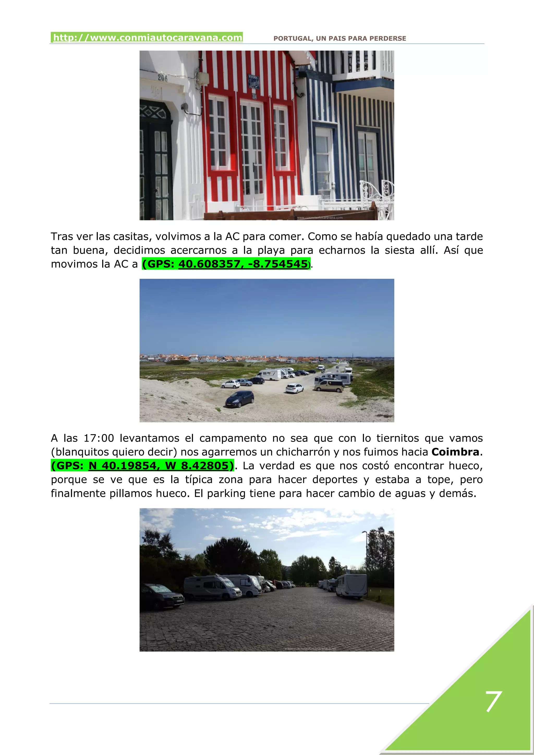 http://www.conmiautocaravana.com PORTUGAL, UN PAIS PARA PERDERSE
7
Tras ver las casitas, volvimos a la AC para comer. Como se había quedado una tarde
tan buena, decidimos acercarnos a la playa para echarnos la siesta allí. Así que
movimos la AC a (GPS: 40.608357, -8.754545).
A las 17:00 levantamos el campamento no sea que con lo tiernitos que vamos
(blanquitos quiero decir) nos agarremos un chicharrón y nos fuimos hacia Coimbra.
(GPS: N 40.19854, W 8.42805). La verdad es que nos costó encontrar hueco,
porque se ve que es la típica zona para hacer deportes y estaba a tope, pero
finalmente pillamos hueco. El parking tiene para hacer cambio de aguas y demás.
 