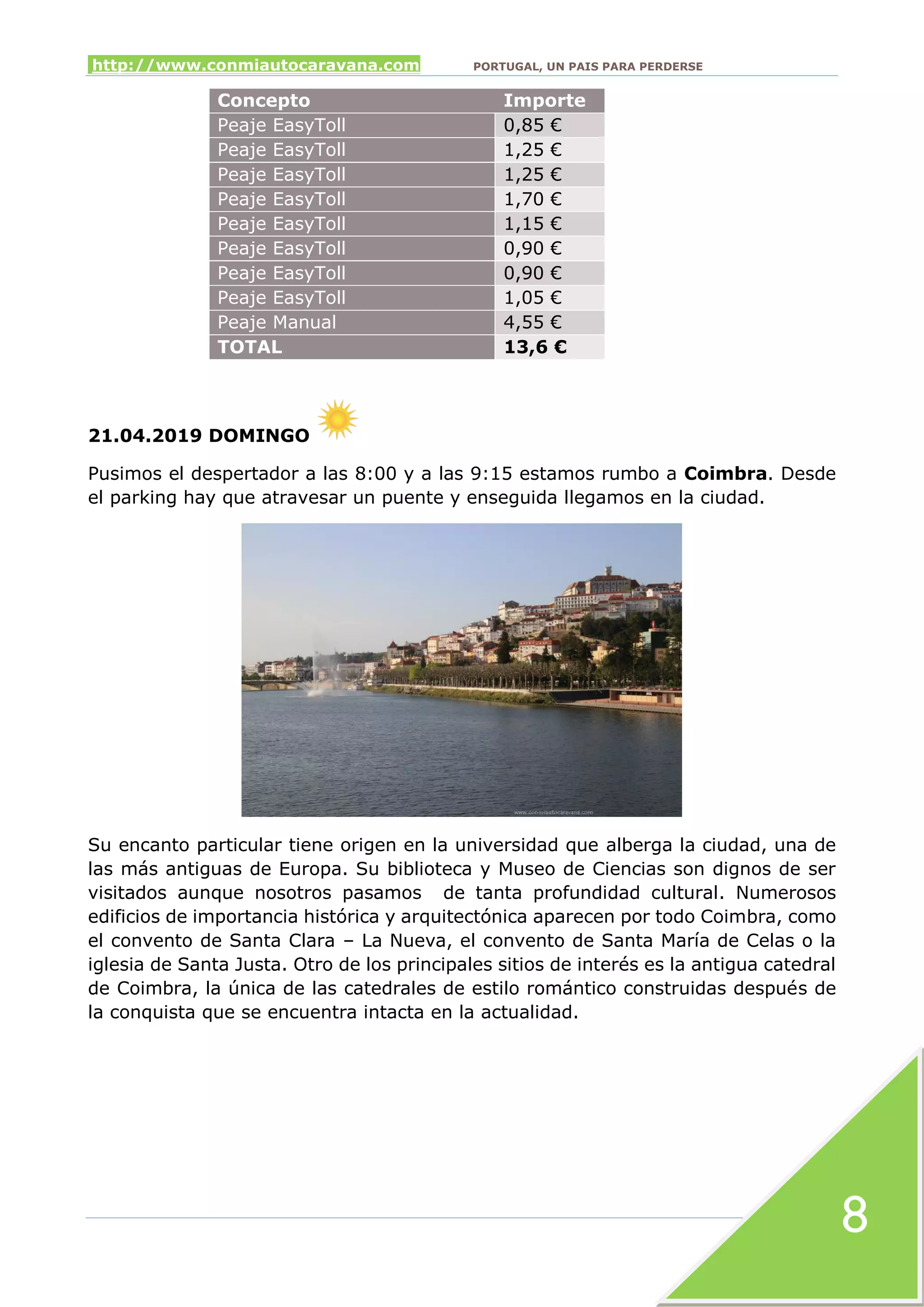 http://www.conmiautocaravana.com PORTUGAL, UN PAIS PARA PERDERSE
8
Concepto Importe
Peaje EasyToll 0,85 €
Peaje EasyToll 1,25 €
Peaje EasyToll 1,25 €
Peaje EasyToll 1,70 €
Peaje EasyToll 1,15 €
Peaje EasyToll 0,90 €
Peaje EasyToll 0,90 €
Peaje EasyToll 1,05 €
Peaje Manual 4,55 €
TOTAL 13,6 €
21.04.2019 DOMINGO
Pusimos el despertador a las 8:00 y a las 9:15 estamos rumbo a Coimbra. Desde
el parking hay que atravesar un puente y enseguida llegamos en la ciudad.
Su encanto particular tiene origen en la universidad que alberga la ciudad, una de
las más antiguas de Europa. Su biblioteca y Museo de Ciencias son dignos de ser
visitados aunque nosotros pasamos de tanta profundidad cultural. Numerosos
edificios de importancia histórica y arquitectónica aparecen por todo Coimbra, como
el convento de Santa Clara – La Nueva, el convento de Santa María de Celas o la
iglesia de Santa Justa. Otro de los principales sitios de interés es la antigua catedral
de Coimbra, la única de las catedrales de estilo romántico construidas después de
la conquista que se encuentra intacta en la actualidad.
 