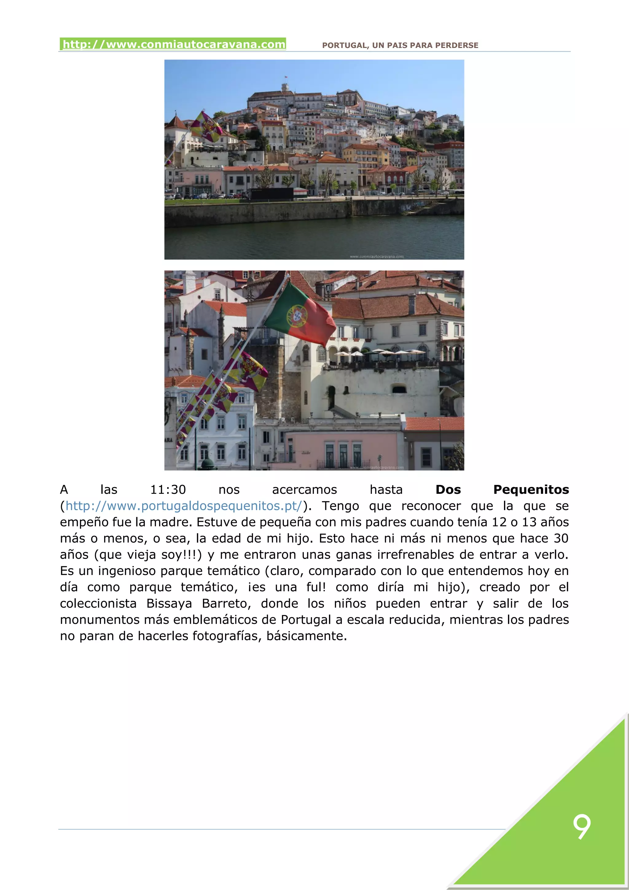 http://www.conmiautocaravana.com PORTUGAL, UN PAIS PARA PERDERSE
9
A las 11:30 nos acercamos hasta Dos Pequenitos
(http://www.portugaldospequenitos.pt/). Tengo que reconocer que la que se
empeño fue la madre. Estuve de pequeña con mis padres cuando tenía 12 o 13 años
más o menos, o sea, la edad de mi hijo. Esto hace ni más ni menos que hace 30
años (que vieja soy!!!) y me entraron unas ganas irrefrenables de entrar a verlo.
Es un ingenioso parque temático (claro, comparado con lo que entendemos hoy en
día como parque temático, ¡es una ful! como diría mi hijo), creado por el
coleccionista Bissaya Barreto, donde los niños pueden entrar y salir de los
monumentos más emblemáticos de Portugal a escala reducida, mientras los padres
no paran de hacerles fotografías, básicamente.
 