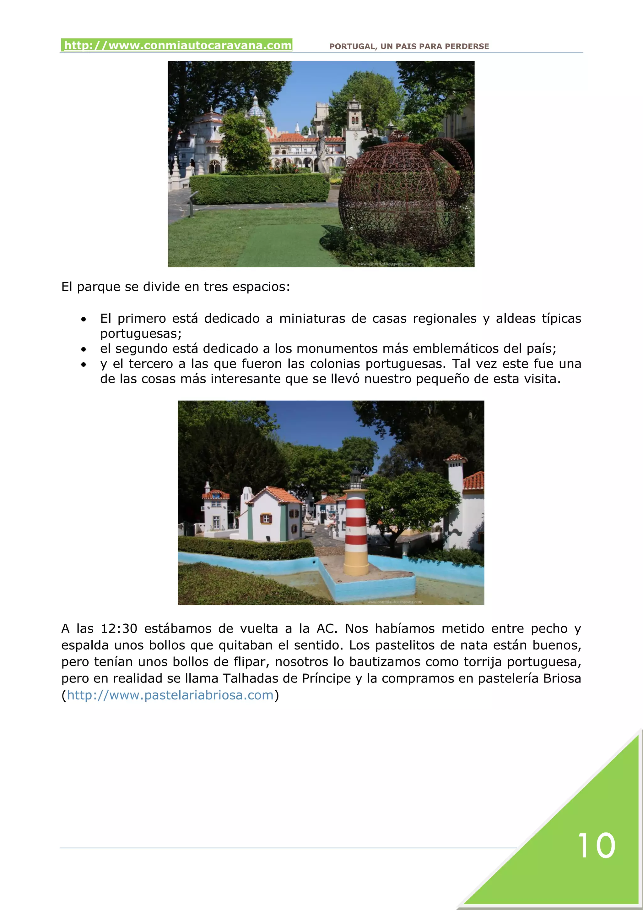 http://www.conmiautocaravana.com PORTUGAL, UN PAIS PARA PERDERSE
10
El parque se divide en tres espacios:
 El primero está dedicado a miniaturas de casas regionales y aldeas típicas
portuguesas;
 el segundo está dedicado a los monumentos más emblemáticos del país;
 y el tercero a las que fueron las colonias portuguesas. Tal vez este fue una
de las cosas más interesante que se llevó nuestro pequeño de esta visita.
A las 12:30 estábamos de vuelta a la AC. Nos habíamos metido entre pecho y
espalda unos bollos que quitaban el sentido. Los pastelitos de nata están buenos,
pero tenían unos bollos de flipar, nosotros lo bautizamos como torrija portuguesa,
pero en realidad se llama Talhadas de Príncipe y la compramos en pastelería Briosa
(http://www.pastelariabriosa.com)
 