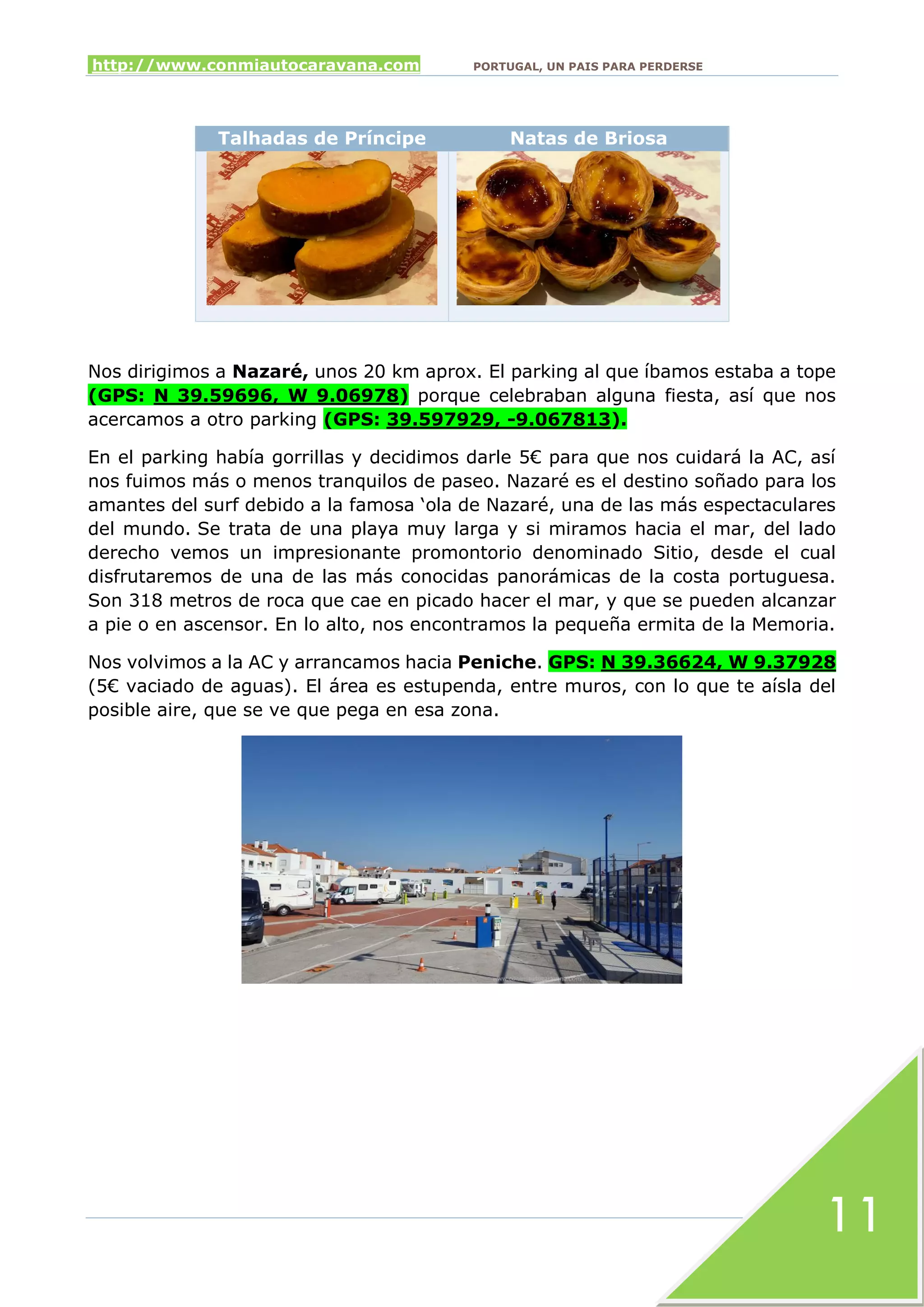 http://www.conmiautocaravana.com PORTUGAL, UN PAIS PARA PERDERSE
11
Talhadas de Príncipe Natas de Briosa
Nos dirigimos a Nazaré, unos 20 km aprox. El parking al que íbamos estaba a tope
(GPS: N 39.59696, W 9.06978) porque celebraban alguna fiesta, así que nos
acercamos a otro parking (GPS: 39.597929, -9.067813).
En el parking había gorrillas y decidimos darle 5€ para que nos cuidará la AC, así
nos fuimos más o menos tranquilos de paseo. Nazaré es el destino soñado para los
amantes del surf debido a la famosa ‘ola de Nazaré, una de las más espectaculares
del mundo. Se trata de una playa muy larga y si miramos hacia el mar, del lado
derecho vemos un impresionante promontorio denominado Sitio, desde el cual
disfrutaremos de una de las más conocidas panorámicas de la costa portuguesa.
Son 318 metros de roca que cae en picado hacer el mar, y que se pueden alcanzar
a pie o en ascensor. En lo alto, nos encontramos la pequeña ermita de la Memoria.
Nos volvimos a la AC y arrancamos hacia Peniche. GPS: N 39.36624, W 9.37928
(5€ vaciado de aguas). El área es estupenda, entre muros, con lo que te aísla del
posible aire, que se ve que pega en esa zona.
 