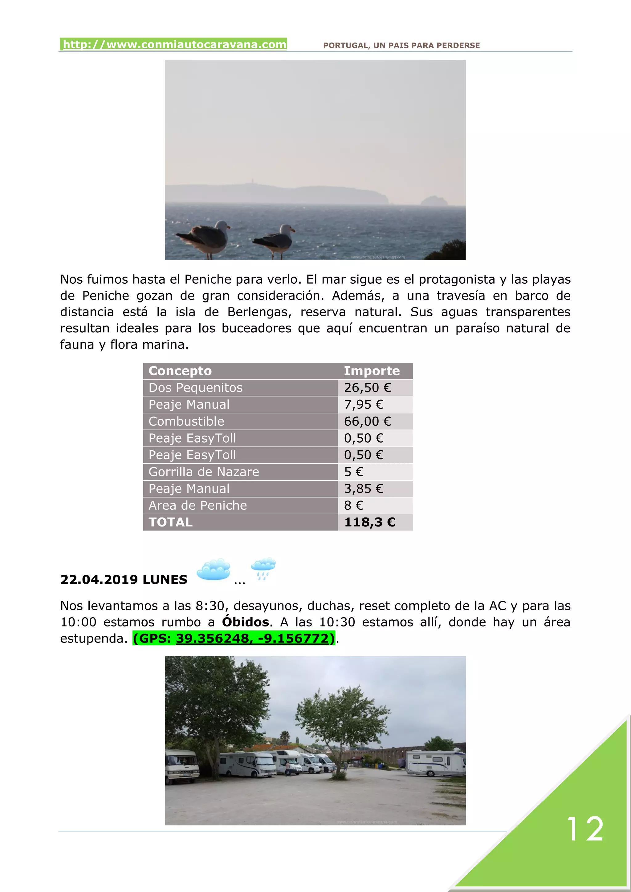 http://www.conmiautocaravana.com PORTUGAL, UN PAIS PARA PERDERSE
12
Nos fuimos hasta el Peniche para verlo. El mar sigue es el protagonista y las playas
de Peniche gozan de gran consideración. Además, a una travesía en barco de
distancia está la isla de Berlengas, reserva natural. Sus aguas transparentes
resultan ideales para los buceadores que aquí encuentran un paraíso natural de
fauna y flora marina.
Concepto Importe
Dos Pequenitos 26,50 €
Peaje Manual 7,95 €
Combustible 66,00 €
Peaje EasyToll 0,50 €
Peaje EasyToll 0,50 €
Gorrilla de Nazare 5 €
Peaje Manual 3,85 €
Area de Peniche 8 €
TOTAL 118,3 €
22.04.2019 LUNES …
Nos levantamos a las 8:30, desayunos, duchas, reset completo de la AC y para las
10:00 estamos rumbo a Óbidos. A las 10:30 estamos allí, donde hay un área
estupenda. (GPS: 39.356248, -9.156772).
 