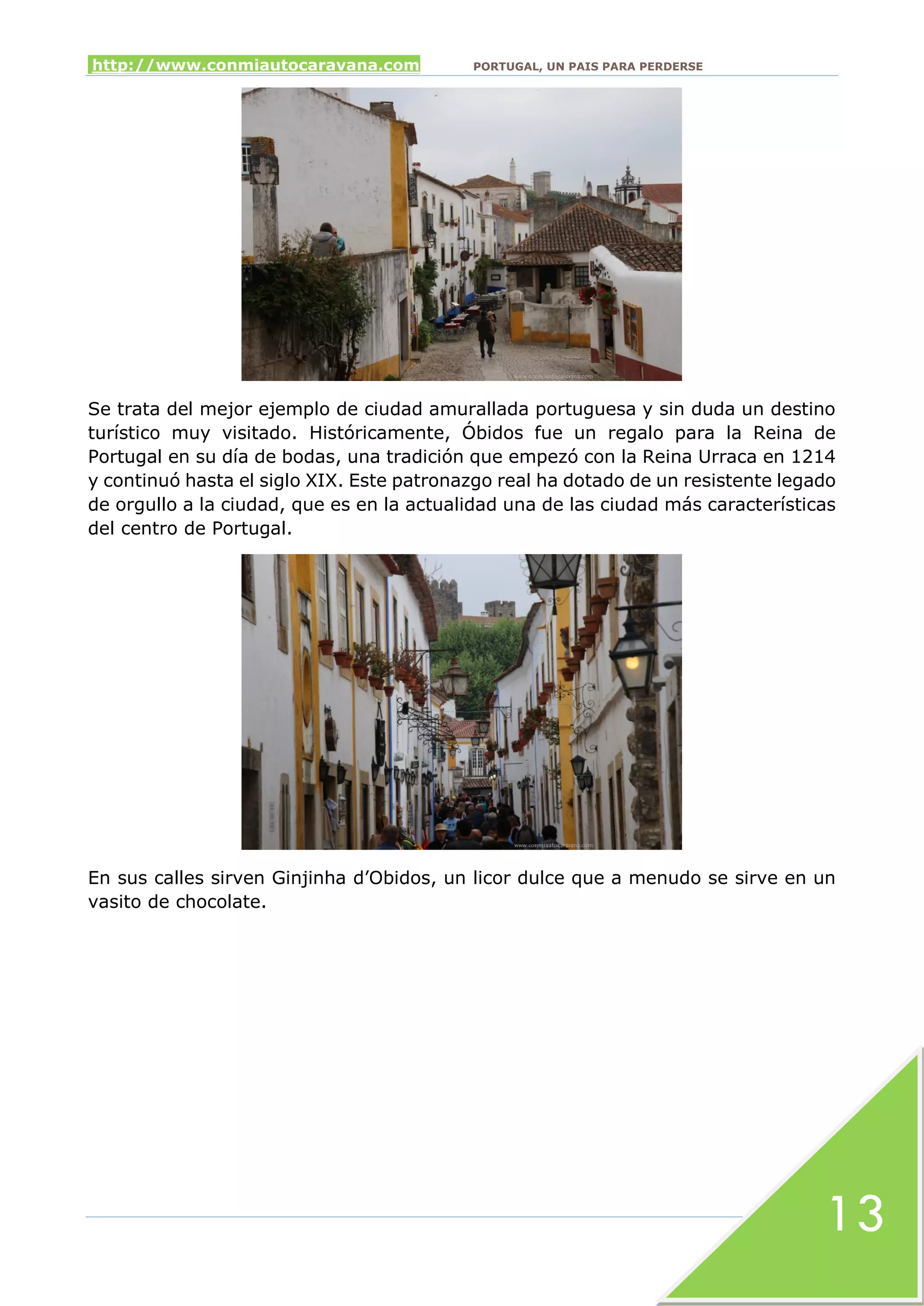 http://www.conmiautocaravana.com PORTUGAL, UN PAIS PARA PERDERSE
13
Se trata del mejor ejemplo de ciudad amurallada portuguesa y sin duda un destino
turístico muy visitado. Históricamente, Óbidos fue un regalo para la Reina de
Portugal en su día de bodas, una tradición que empezó con la Reina Urraca en 1214
y continuó hasta el siglo XIX. Este patronazgo real ha dotado de un resistente legado
de orgullo a la ciudad, que es en la actualidad una de las ciudad más características
del centro de Portugal.
En sus calles sirven Ginjinha d’Obidos, un licor dulce que a menudo se sirve en un
vasito de chocolate.
 