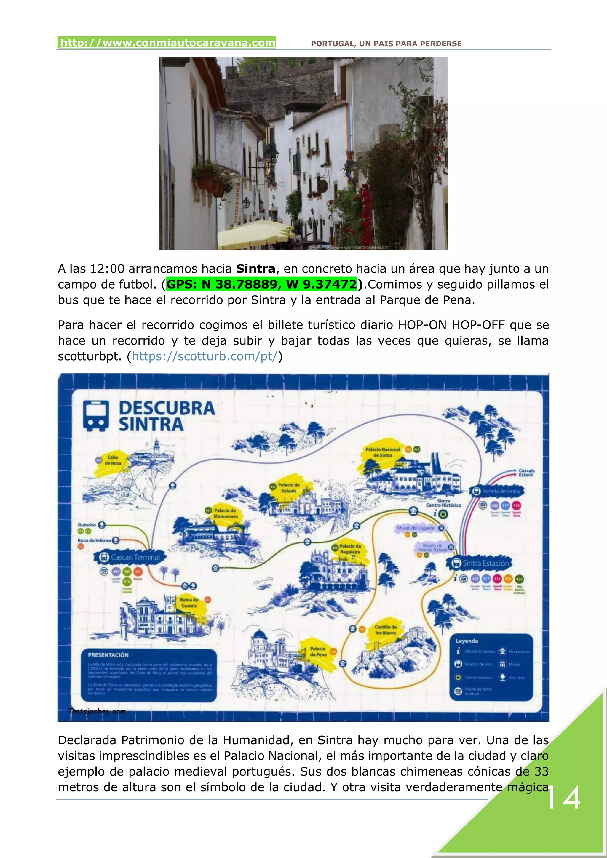 http://www.conmiautocaravana.com PORTUGAL, UN PAIS PARA PERDERSE
14
A las 12:00 arrancamos hacia Sintra, en concreto hacia un área que hay junto a un
campo de futbol. (GPS: N 38.78889, W 9.37472).Comimos y seguido pillamos el
bus que te hace el recorrido por Sintra y la entrada al Parque de Pena.
Para hacer el recorrido cogimos el billete turístico diario HOP-ON HOP-OFF que se
hace un recorrido y te deja subir y bajar todas las veces que quieras, se llama
scotturbpt. (https://scotturb.com/pt/)
Declarada Patrimonio de la Humanidad, en Sintra hay mucho para ver. Una de las
visitas imprescindibles es el Palacio Nacional, el más importante de la ciudad y claro
ejemplo de palacio medieval portugués. Sus dos blancas chimeneas cónicas de 33
metros de altura son el símbolo de la ciudad. Y otra visita verdaderamente mágica
 