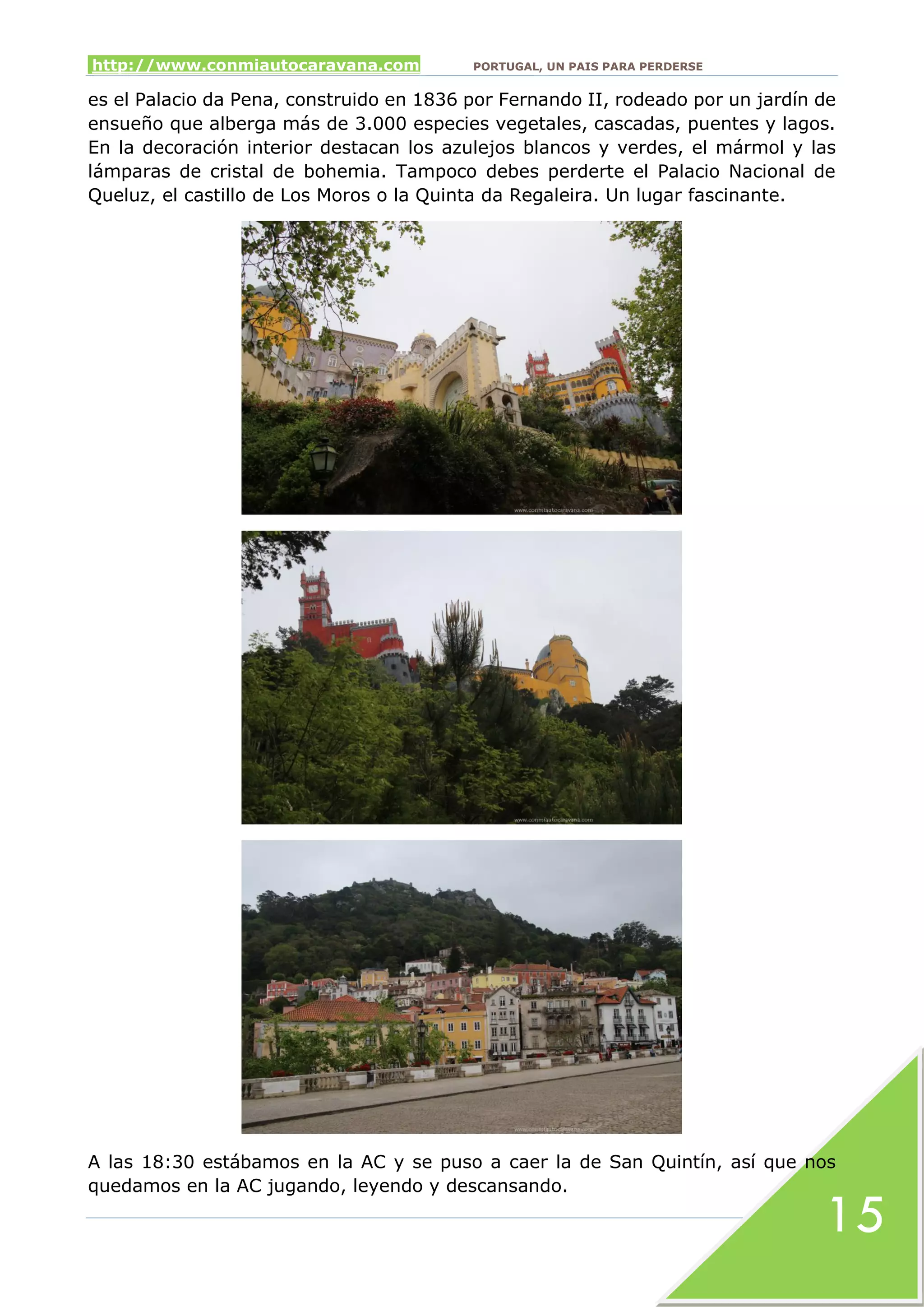 http://www.conmiautocaravana.com PORTUGAL, UN PAIS PARA PERDERSE
15
es el Palacio da Pena, construido en 1836 por Fernando II, rodeado por un jardín de
ensueño que alberga más de 3.000 especies vegetales, cascadas, puentes y lagos.
En la decoración interior destacan los azulejos blancos y verdes, el mármol y las
lámparas de cristal de bohemia. Tampoco debes perderte el Palacio Nacional de
Queluz, el castillo de Los Moros o la Quinta da Regaleira. Un lugar fascinante.
A las 18:30 estábamos en la AC y se puso a caer la de San Quintín, así que nos
quedamos en la AC jugando, leyendo y descansando.
 