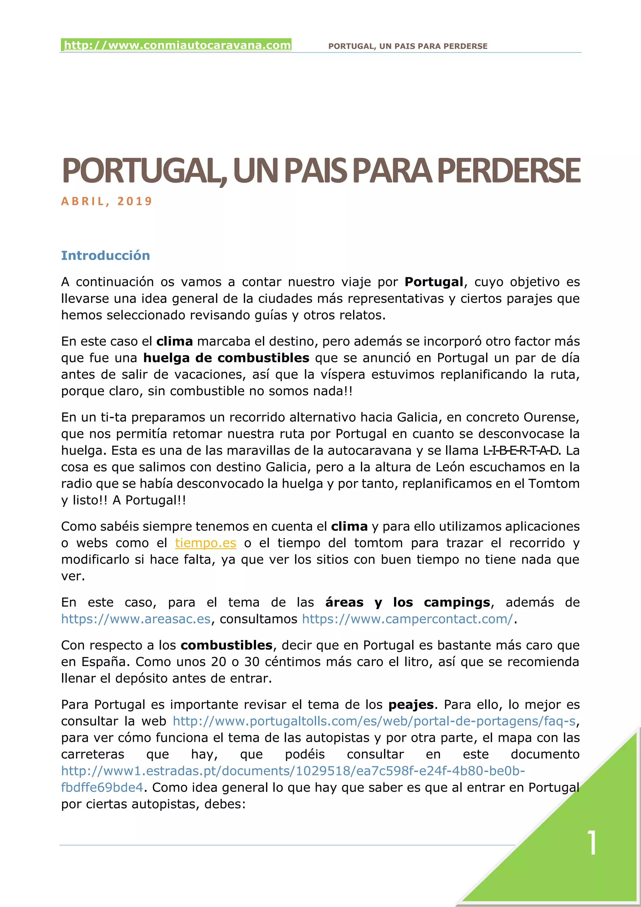 http://www.conmiautocaravana.com PORTUGAL, UN PAIS PARA PERDERSE
1
PORTUGAL,UNPAISPARAPERDERSE
A B R I L , 2 0 1 9
Introducción
A continuación os vamos a contar nuestro viaje por Portugal, cuyo objetivo es
llevarse una idea general de la ciudades más representativas y ciertos parajes que
hemos seleccionado revisando guías y otros relatos.
En este caso el clima marcaba el destino, pero además se incorporó otro factor más
que fue una huelga de combustibles que se anunció en Portugal un par de día
antes de salir de vacaciones, así que la víspera estuvimos replanificando la ruta,
porque claro, sin combustible no somos nada!!
En un ti-ta preparamos un recorrido alternativo hacia Galicia, en concreto Ourense,
que nos permitía retomar nuestra ruta por Portugal en cuanto se desconvocase la
huelga. Esta es una de las maravillas de la autocaravana y se llama L-I-B-E-R-T-A-D. La
cosa es que salimos con destino Galicia, pero a la altura de León escuchamos en la
radio que se había desconvocado la huelga y por tanto, replanificamos en el Tomtom
y listo!! A Portugal!!
Como sabéis siempre tenemos en cuenta el clima y para ello utilizamos aplicaciones
o webs como el tiempo.es o el tiempo del tomtom para trazar el recorrido y
modificarlo si hace falta, ya que ver los sitios con buen tiempo no tiene nada que
ver.
En este caso, para el tema de las áreas y los campings, además de
https://www.areasac.es, consultamos https://www.campercontact.com/.
Con respecto a los combustibles, decir que en Portugal es bastante más caro que
en España. Como unos 20 o 30 céntimos más caro el litro, así que se recomienda
llenar el depósito antes de entrar.
Para Portugal es importante revisar el tema de los peajes. Para ello, lo mejor es
consultar la web http://www.portugaltolls.com/es/web/portal-de-portagens/faq-s,
para ver cómo funciona el tema de las autopistas y por otra parte, el mapa con las
carreteras que hay, que podéis consultar en este documento
http://www1.estradas.pt/documents/1029518/ea7c598f-e24f-4b80-be0b-
fbdffe69bde4. Como idea general lo que hay que saber es que al entrar en Portugal
por ciertas autopistas, debes:
 