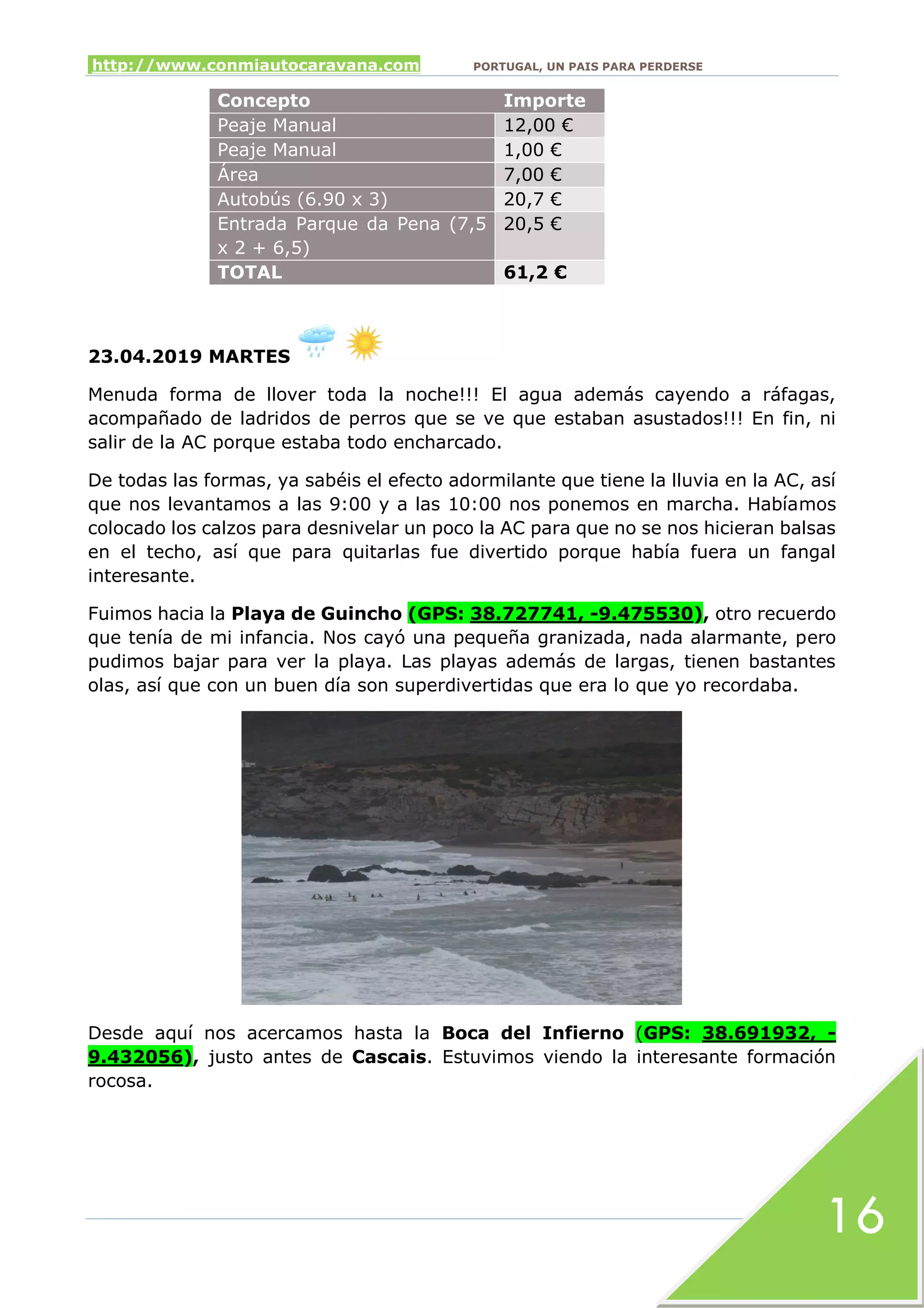 http://www.conmiautocaravana.com PORTUGAL, UN PAIS PARA PERDERSE
16
Concepto Importe
Peaje Manual 12,00 €
Peaje Manual 1,00 €
Área 7,00 €
Autobús (6.90 x 3) 20,7 €
Entrada Parque da Pena (7,5
x 2 + 6,5)
20,5 €
TOTAL 61,2 €
23.04.2019 MARTES
Menuda forma de llover toda la noche!!! El agua además cayendo a ráfagas,
acompañado de ladridos de perros que se ve que estaban asustados!!! En fin, ni
salir de la AC porque estaba todo encharcado.
De todas las formas, ya sabéis el efecto adormilante que tiene la lluvia en la AC, así
que nos levantamos a las 9:00 y a las 10:00 nos ponemos en marcha. Habíamos
colocado los calzos para desnivelar un poco la AC para que no se nos hicieran balsas
en el techo, así que para quitarlas fue divertido porque había fuera un fangal
interesante.
Fuimos hacia la Playa de Guincho (GPS: 38.727741, -9.475530), otro recuerdo
que tenía de mi infancia. Nos cayó una pequeña granizada, nada alarmante, pero
pudimos bajar para ver la playa. Las playas además de largas, tienen bastantes
olas, así que con un buen día son superdivertidas que era lo que yo recordaba.
Desde aquí nos acercamos hasta la Boca del Infierno (GPS: 38.691932, -
9.432056), justo antes de Cascais. Estuvimos viendo la interesante formación
rocosa.
 