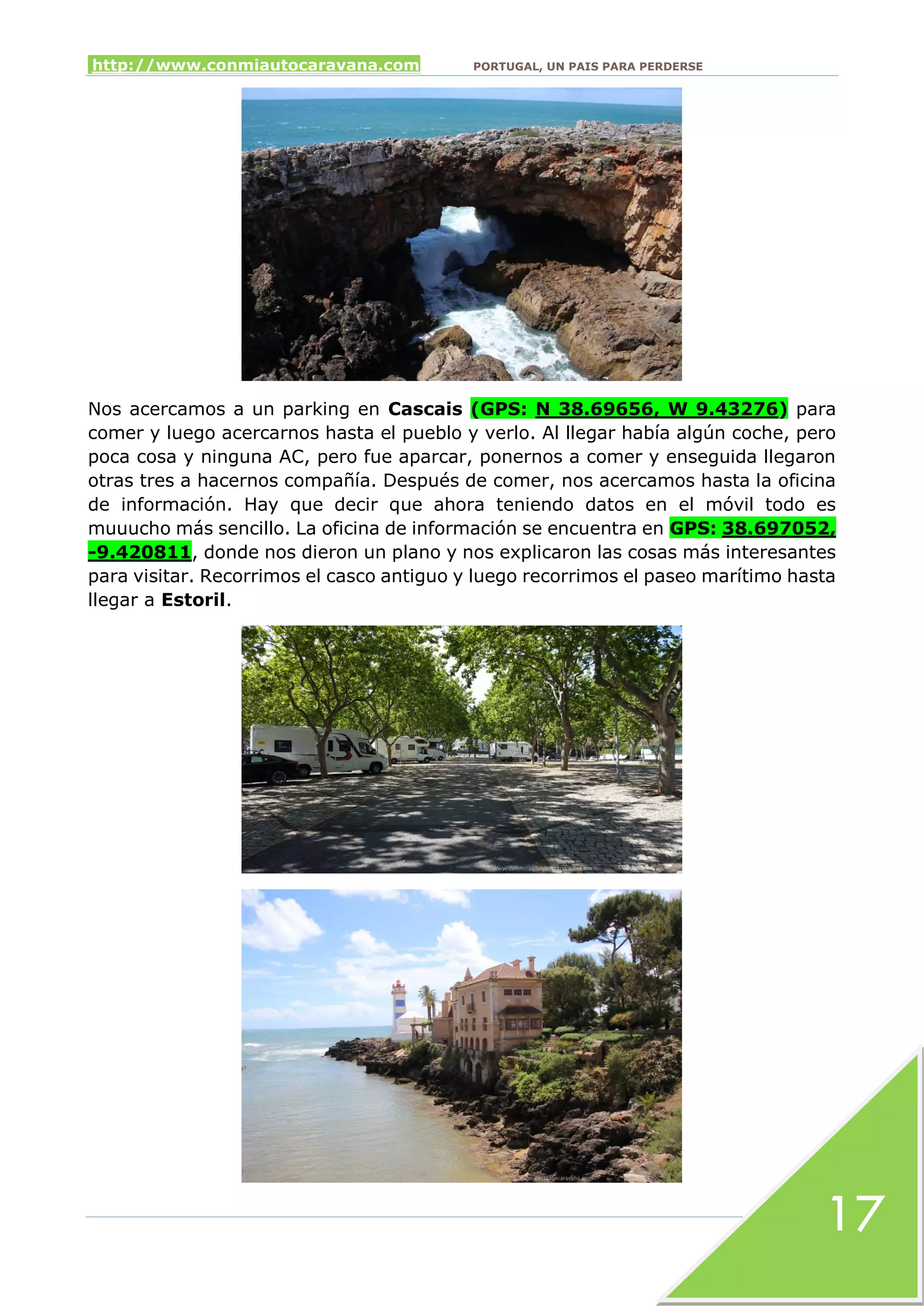 http://www.conmiautocaravana.com PORTUGAL, UN PAIS PARA PERDERSE
17
Nos acercamos a un parking en Cascais (GPS: N 38.69656, W 9.43276) para
comer y luego acercarnos hasta el pueblo y verlo. Al llegar había algún coche, pero
poca cosa y ninguna AC, pero fue aparcar, ponernos a comer y enseguida llegaron
otras tres a hacernos compañía. Después de comer, nos acercamos hasta la oficina
de información. Hay que decir que ahora teniendo datos en el móvil todo es
muuucho más sencillo. La oficina de información se encuentra en GPS: 38.697052,
-9.420811, donde nos dieron un plano y nos explicaron las cosas más interesantes
para visitar. Recorrimos el casco antiguo y luego recorrimos el paseo marítimo hasta
llegar a Estoril.
 