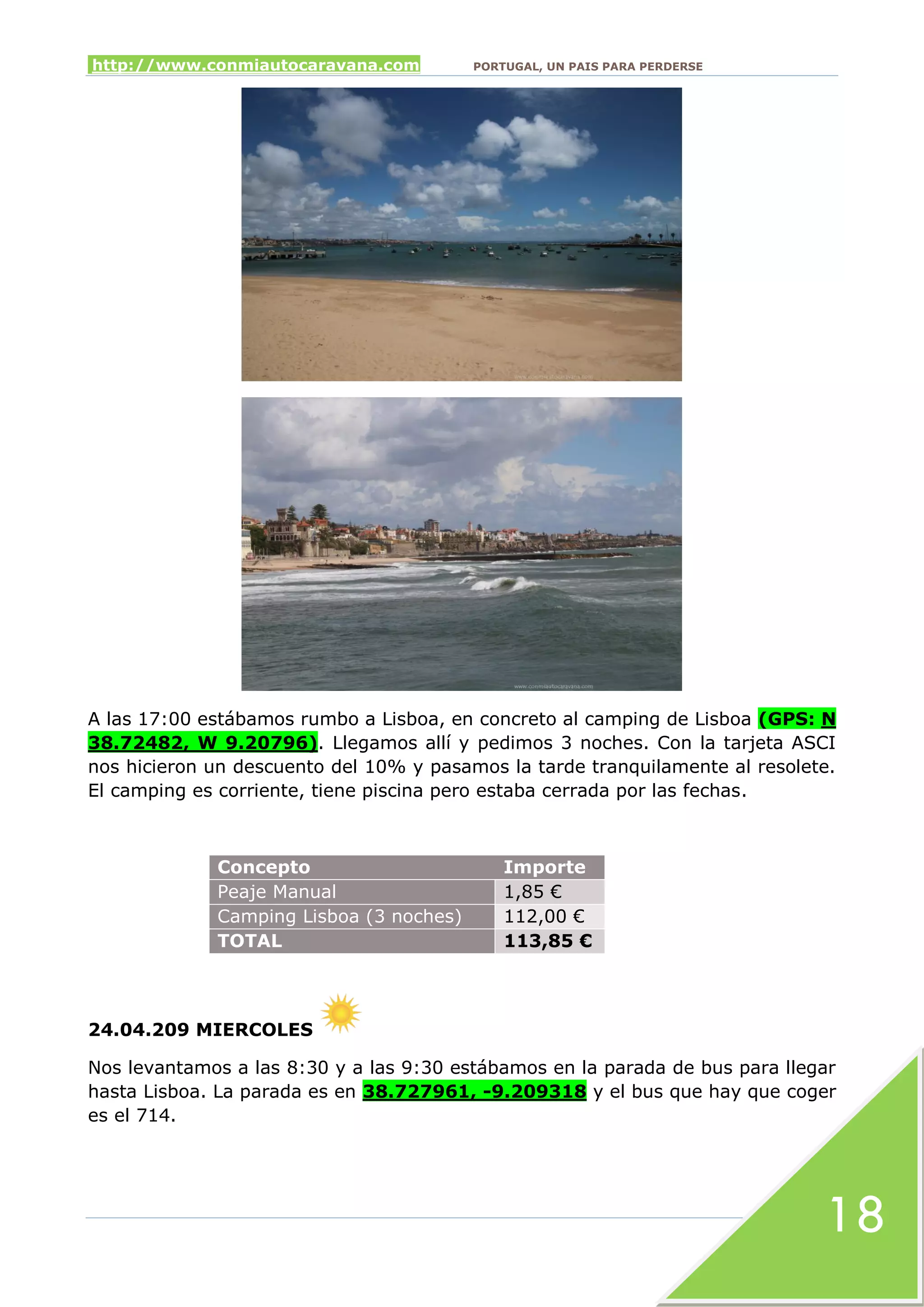 http://www.conmiautocaravana.com PORTUGAL, UN PAIS PARA PERDERSE
18
A las 17:00 estábamos rumbo a Lisboa, en concreto al camping de Lisboa (GPS: N
38.72482, W 9.20796). Llegamos allí y pedimos 3 noches. Con la tarjeta ASCI
nos hicieron un descuento del 10% y pasamos la tarde tranquilamente al resolete.
El camping es corriente, tiene piscina pero estaba cerrada por las fechas.
Concepto Importe
Peaje Manual 1,85 €
Camping Lisboa (3 noches) 112,00 €
TOTAL 113,85 €
24.04.209 MIERCOLES
Nos levantamos a las 8:30 y a las 9:30 estábamos en la parada de bus para llegar
hasta Lisboa. La parada es en 38.727961, -9.209318 y el bus que hay que coger
es el 714.
 