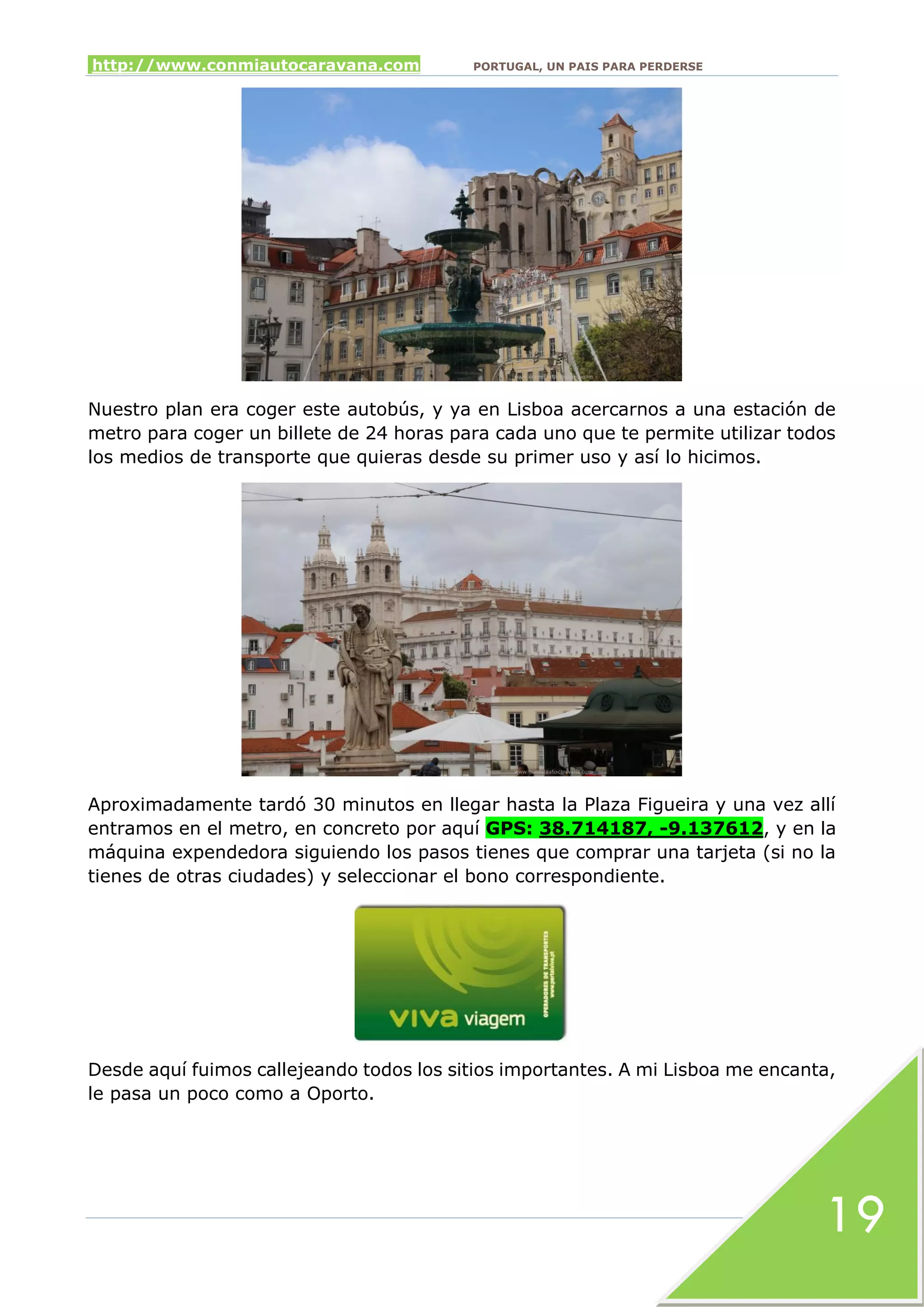 http://www.conmiautocaravana.com PORTUGAL, UN PAIS PARA PERDERSE
19
Nuestro plan era coger este autobús, y ya en Lisboa acercarnos a una estación de
metro para coger un billete de 24 horas para cada uno que te permite utilizar todos
los medios de transporte que quieras desde su primer uso y así lo hicimos.
Aproximadamente tardó 30 minutos en llegar hasta la Plaza Figueira y una vez allí
entramos en el metro, en concreto por aquí GPS: 38.714187, -9.137612, y en la
máquina expendedora siguiendo los pasos tienes que comprar una tarjeta (si no la
tienes de otras ciudades) y seleccionar el bono correspondiente.
Desde aquí fuimos callejeando todos los sitios importantes. A mi Lisboa me encanta,
le pasa un poco como a Oporto.
 