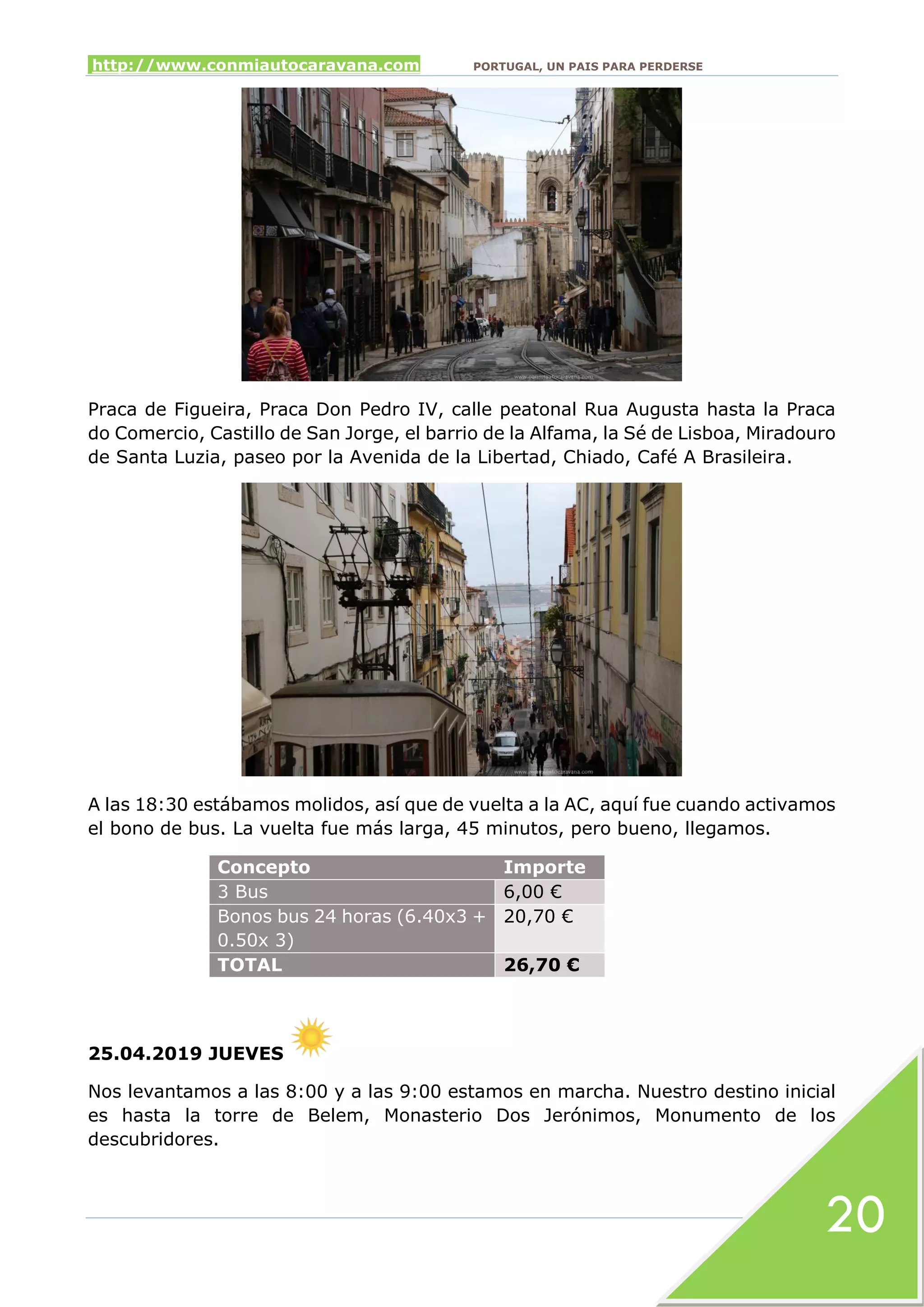 http://www.conmiautocaravana.com PORTUGAL, UN PAIS PARA PERDERSE
20
Praca de Figueira, Praca Don Pedro IV, calle peatonal Rua Augusta hasta la Praca
do Comercio, Castillo de San Jorge, el barrio de la Alfama, la Sé de Lisboa, Miradouro
de Santa Luzia, paseo por la Avenida de la Libertad, Chiado, Café A Brasileira.
A las 18:30 estábamos molidos, así que de vuelta a la AC, aquí fue cuando activamos
el bono de bus. La vuelta fue más larga, 45 minutos, pero bueno, llegamos.
Concepto Importe
3 Bus 6,00 €
Bonos bus 24 horas (6.40x3 +
0.50x 3)
20,70 €
TOTAL 26,70 €
25.04.2019 JUEVES
Nos levantamos a las 8:00 y a las 9:00 estamos en marcha. Nuestro destino inicial
es hasta la torre de Belem, Monasterio Dos Jerónimos, Monumento de los
descubridores.
 