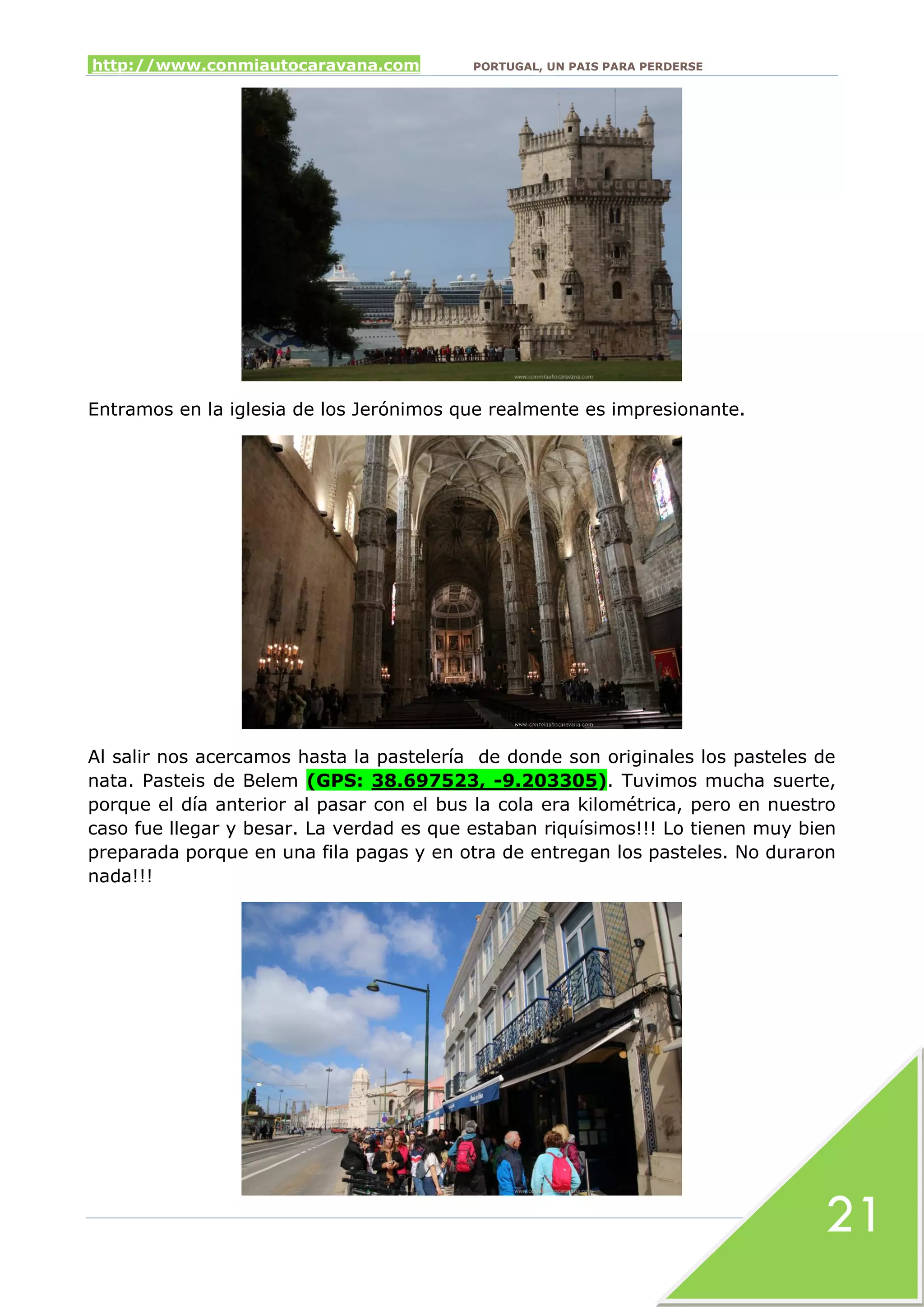 http://www.conmiautocaravana.com PORTUGAL, UN PAIS PARA PERDERSE
21
Entramos en la iglesia de los Jerónimos que realmente es impresionante.
Al salir nos acercamos hasta la pastelería de donde son originales los pasteles de
nata. Pasteis de Belem (GPS: 38.697523, -9.203305). Tuvimos mucha suerte,
porque el día anterior al pasar con el bus la cola era kilométrica, pero en nuestro
caso fue llegar y besar. La verdad es que estaban riquísimos!!! Lo tienen muy bien
preparada porque en una fila pagas y en otra de entregan los pasteles. No duraron
nada!!!
 