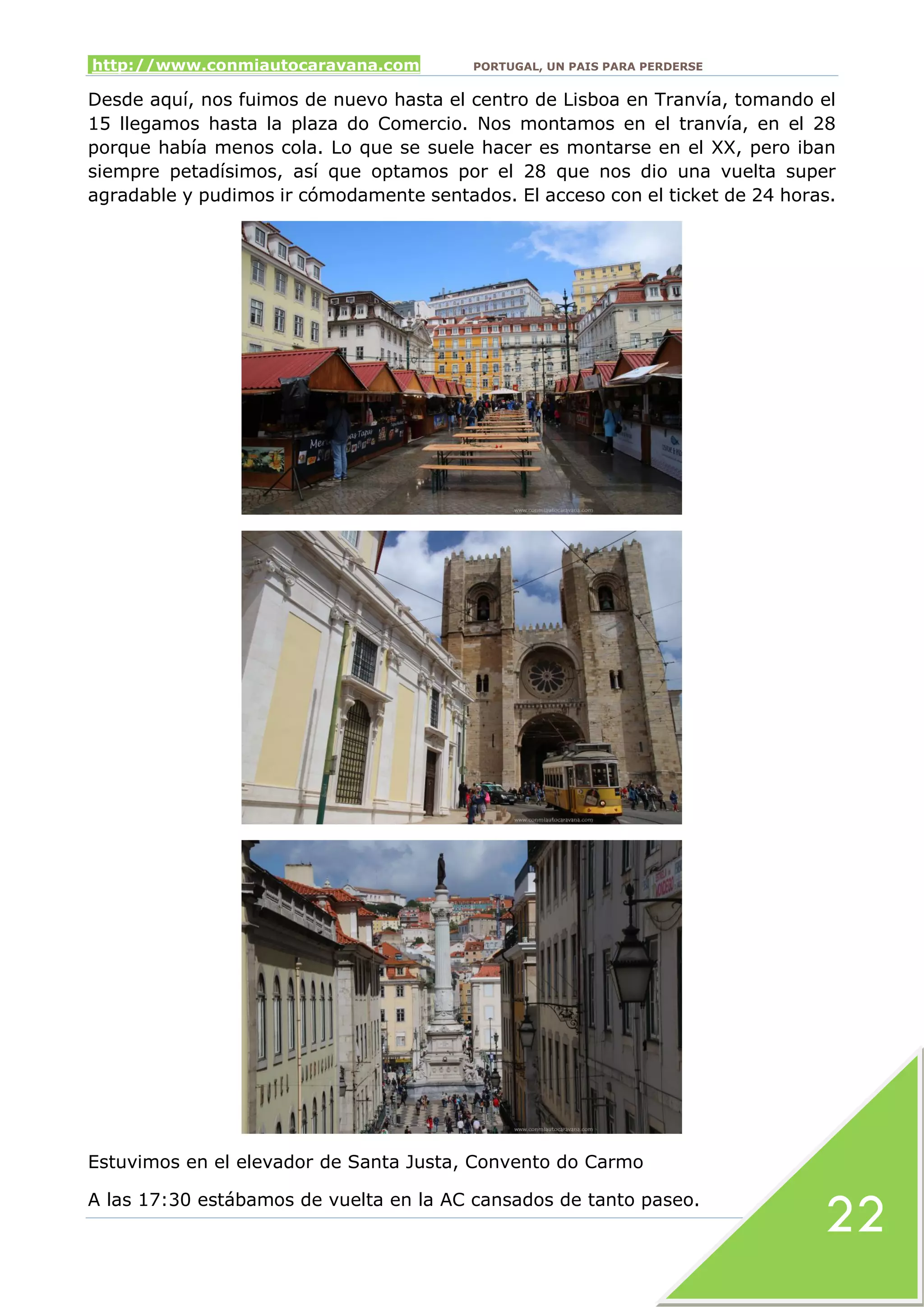 http://www.conmiautocaravana.com PORTUGAL, UN PAIS PARA PERDERSE
22
Desde aquí, nos fuimos de nuevo hasta el centro de Lisboa en Tranvía, tomando el
15 llegamos hasta la plaza do Comercio. Nos montamos en el tranvía, en el 28
porque había menos cola. Lo que se suele hacer es montarse en el XX, pero iban
siempre petadísimos, así que optamos por el 28 que nos dio una vuelta super
agradable y pudimos ir cómodamente sentados. El acceso con el ticket de 24 horas.
Estuvimos en el elevador de Santa Justa, Convento do Carmo
A las 17:30 estábamos de vuelta en la AC cansados de tanto paseo.
 