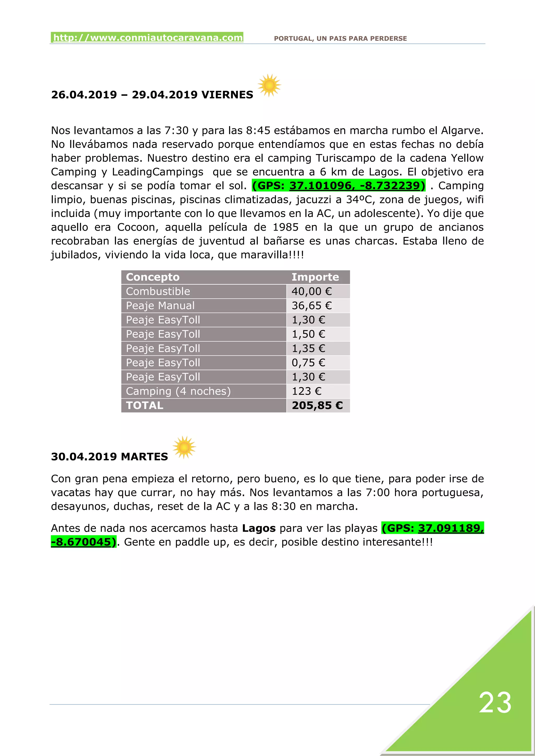 http://www.conmiautocaravana.com PORTUGAL, UN PAIS PARA PERDERSE
23
26.04.2019 – 29.04.2019 VIERNES
Nos levantamos a las 7:30 y para las 8:45 estábamos en marcha rumbo el Algarve.
No llevábamos nada reservado porque entendíamos que en estas fechas no debía
haber problemas. Nuestro destino era el camping Turiscampo de la cadena Yellow
Camping y LeadingCampings que se encuentra a 6 km de Lagos. El objetivo era
descansar y si se podía tomar el sol. (GPS: 37.101096, -8.732239) . Camping
limpio, buenas piscinas, piscinas climatizadas, jacuzzi a 34ºC, zona de juegos, wifi
incluida (muy importante con lo que llevamos en la AC, un adolescente). Yo dije que
aquello era Cocoon, aquella película de 1985 en la que un grupo de ancianos
recobraban las energías de juventud al bañarse es unas charcas. Estaba lleno de
jubilados, viviendo la vida loca, que maravilla!!!!
Concepto Importe
Combustible 40,00 €
Peaje Manual 36,65 €
Peaje EasyToll 1,30 €
Peaje EasyToll 1,50 €
Peaje EasyToll 1,35 €
Peaje EasyToll 0,75 €
Peaje EasyToll 1,30 €
Camping (4 noches) 123 €
TOTAL 205,85 €
30.04.2019 MARTES
Con gran pena empieza el retorno, pero bueno, es lo que tiene, para poder irse de
vacatas hay que currar, no hay más. Nos levantamos a las 7:00 hora portuguesa,
desayunos, duchas, reset de la AC y a las 8:30 en marcha.
Antes de nada nos acercamos hasta Lagos para ver las playas (GPS: 37.091189,
-8.670045). Gente en paddle up, es decir, posible destino interesante!!!
 