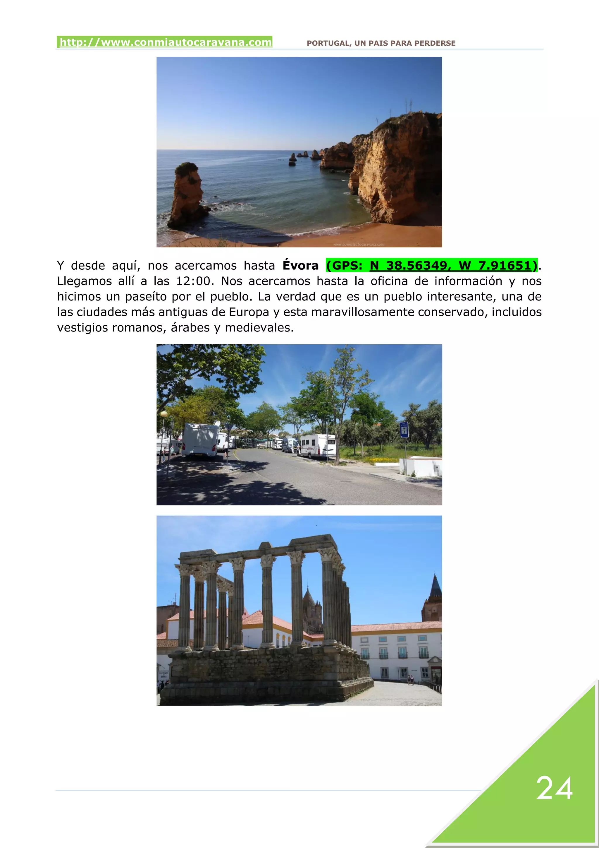 http://www.conmiautocaravana.com PORTUGAL, UN PAIS PARA PERDERSE
24
Y desde aquí, nos acercamos hasta Évora (GPS: N 38.56349, W 7.91651).
Llegamos allí a las 12:00. Nos acercamos hasta la oficina de información y nos
hicimos un paseíto por el pueblo. La verdad que es un pueblo interesante, una de
las ciudades más antiguas de Europa y esta maravillosamente conservado, incluidos
vestigios romanos, árabes y medievales.
 