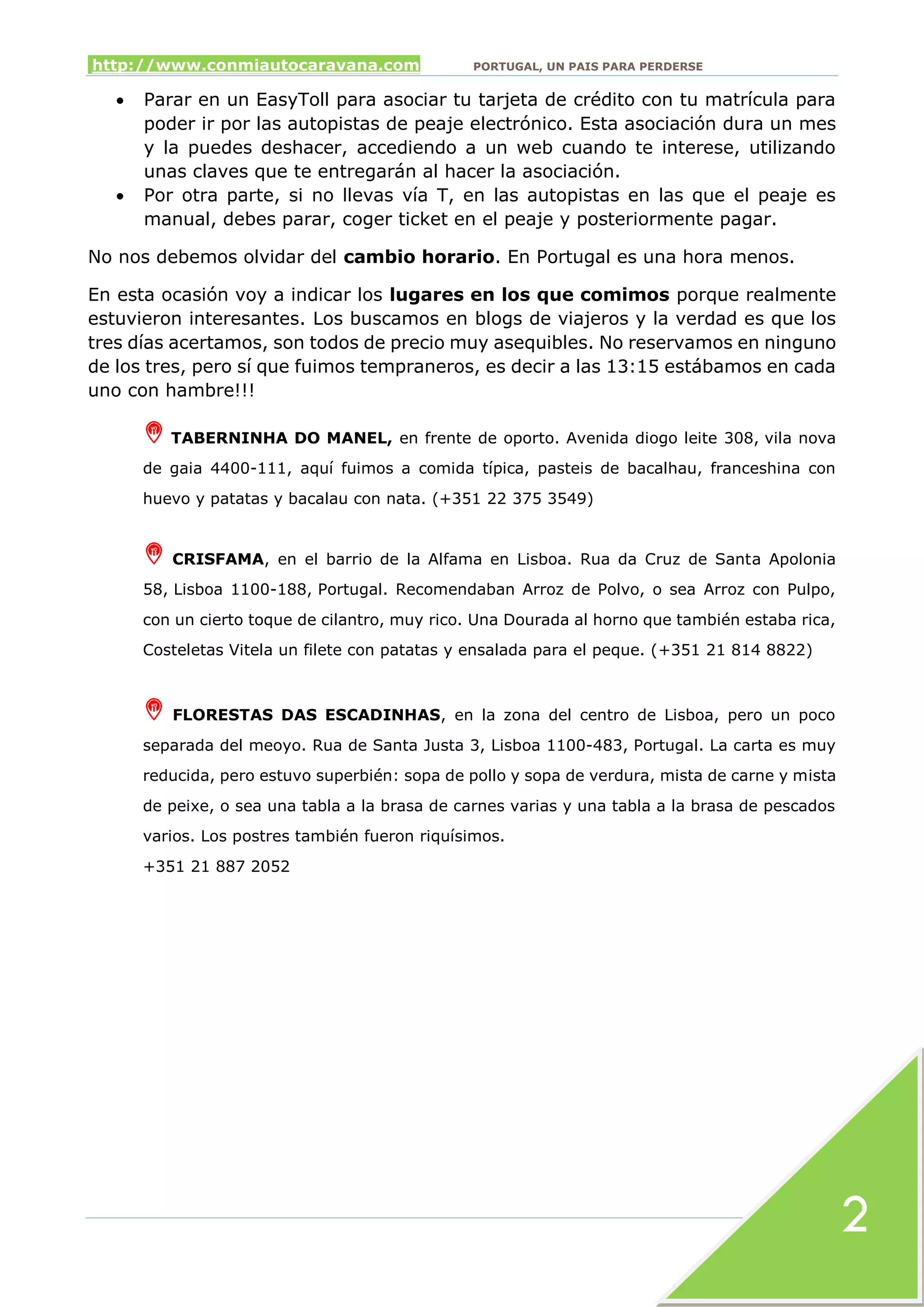 http://www.conmiautocaravana.com PORTUGAL, UN PAIS PARA PERDERSE
2
 Parar en un EasyToll para asociar tu tarjeta de crédito con tu matrícula para
poder ir por las autopistas de peaje electrónico. Esta asociación dura un mes
y la puedes deshacer, accediendo a un web cuando te interese, utilizando
unas claves que te entregarán al hacer la asociación.
 Por otra parte, si no llevas vía T, en las autopistas en las que el peaje es
manual, debes parar, coger ticket en el peaje y posteriormente pagar.
No nos debemos olvidar del cambio horario. En Portugal es una hora menos.
En esta ocasión voy a indicar los lugares en los que comimos porque realmente
estuvieron interesantes. Los buscamos en blogs de viajeros y la verdad es que los
tres días acertamos, son todos de precio muy asequibles. No reservamos en ninguno
de los tres, pero sí que fuimos tempraneros, es decir a las 13:15 estábamos en cada
uno con hambre!!!
TABERNINHA DO MANEL, en frente de oporto. Avenida diogo leite 308, vila nova
de gaia 4400-111, aquí fuimos a comida típica, pasteis de bacalhau, franceshina con
huevo y patatas y bacalau con nata. (+351 22 375 3549)
CRISFAMA, en el barrio de la Alfama en Lisboa. Rua da Cruz de Santa Apolonia
58, Lisboa 1100-188, Portugal. Recomendaban Arroz de Polvo, o sea Arroz con Pulpo,
con un cierto toque de cilantro, muy rico. Una Dourada al horno que también estaba rica,
Costeletas Vitela un filete con patatas y ensalada para el peque. (+351 21 814 8822)
FLORESTAS DAS ESCADINHAS, en la zona del centro de Lisboa, pero un poco
separada del meoyo. Rua de Santa Justa 3, Lisboa 1100-483, Portugal. La carta es muy
reducida, pero estuvo superbién: sopa de pollo y sopa de verdura, mista de carne y mista
de peixe, o sea una tabla a la brasa de carnes varias y una tabla a la brasa de pescados
varios. Los postres también fueron riquísimos.
+351 21 887 2052
 