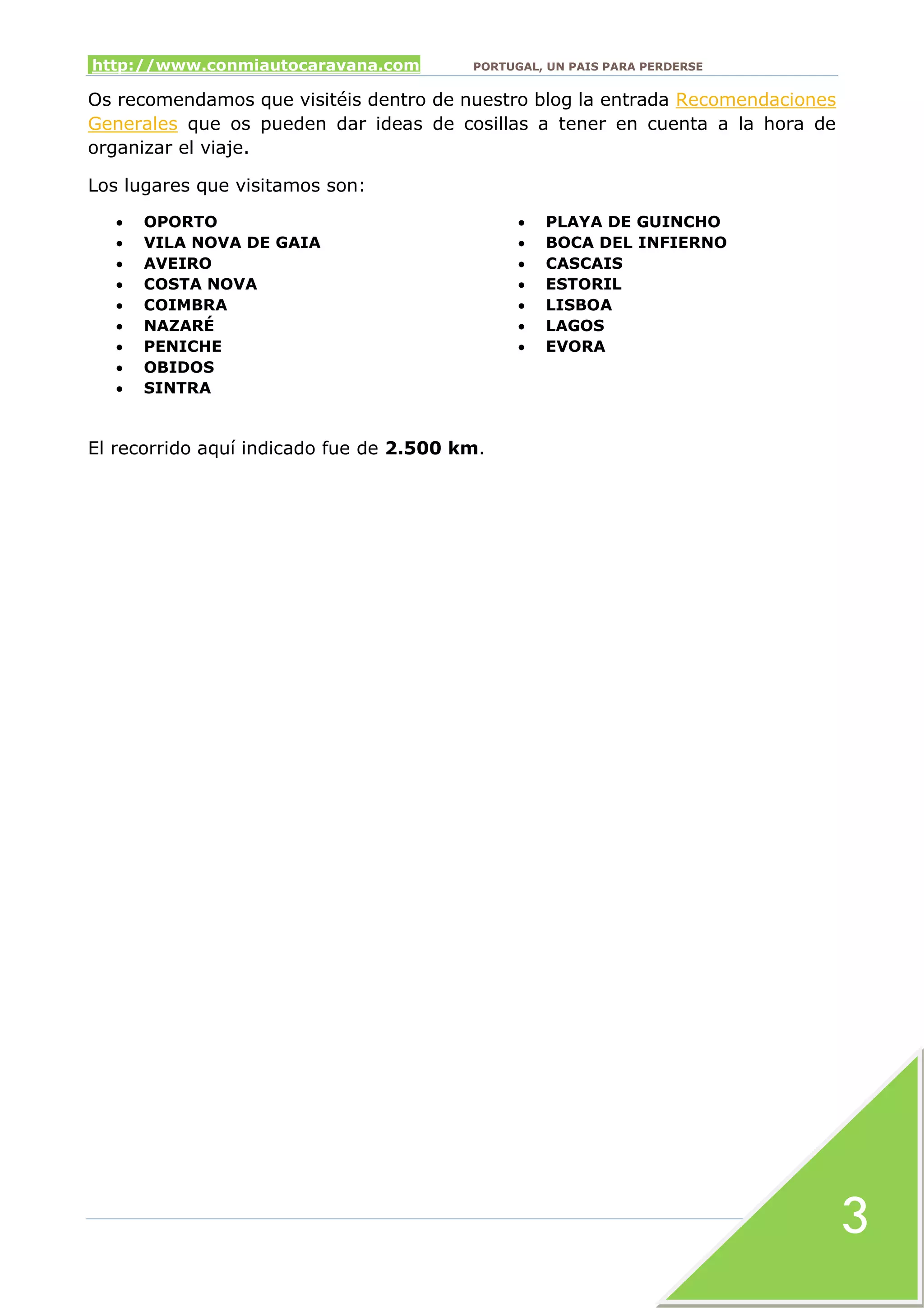 http://www.conmiautocaravana.com PORTUGAL, UN PAIS PARA PERDERSE
3
Os recomendamos que visitéis dentro de nuestro blog la entrada Recomendaciones
Generales que os pueden dar ideas de cosillas a tener en cuenta a la hora de
organizar el viaje.
Los lugares que visitamos son:
 OPORTO
 VILA NOVA DE GAIA
 AVEIRO
 COSTA NOVA
 COIMBRA
 NAZARÉ
 PENICHE
 OBIDOS
 SINTRA
 PLAYA DE GUINCHO
 BOCA DEL INFIERNO
 CASCAIS
 ESTORIL
 LISBOA
 LAGOS
 EVORA
El recorrido aquí indicado fue de 2.500 km.
 