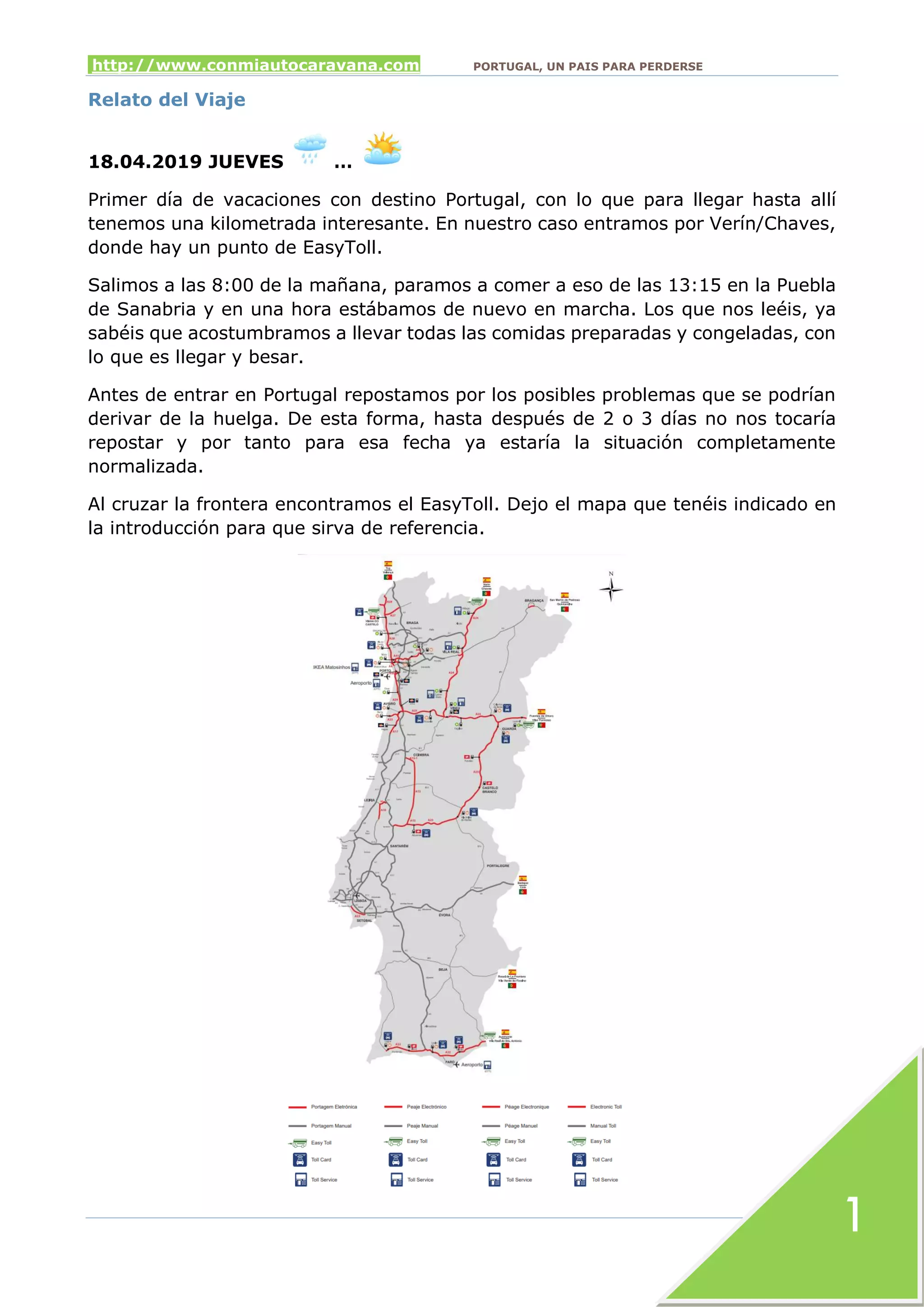 http://www.conmiautocaravana.com PORTUGAL, UN PAIS PARA PERDERSE
1
Relato del Viaje
18.04.2019 JUEVES …
Primer día de vacaciones con destino Portugal, con lo que para llegar hasta allí
tenemos una kilometrada interesante. En nuestro caso entramos por Verín/Chaves,
donde hay un punto de EasyToll.
Salimos a las 8:00 de la mañana, paramos a comer a eso de las 13:15 en la Puebla
de Sanabria y en una hora estábamos de nuevo en marcha. Los que nos leéis, ya
sabéis que acostumbramos a llevar todas las comidas preparadas y congeladas, con
lo que es llegar y besar.
Antes de entrar en Portugal repostamos por los posibles problemas que se podrían
derivar de la huelga. De esta forma, hasta después de 2 o 3 días no nos tocaría
repostar y por tanto para esa fecha ya estaría la situación completamente
normalizada.
Al cruzar la frontera encontramos el EasyToll. Dejo el mapa que tenéis indicado en
la introducción para que sirva de referencia.
 