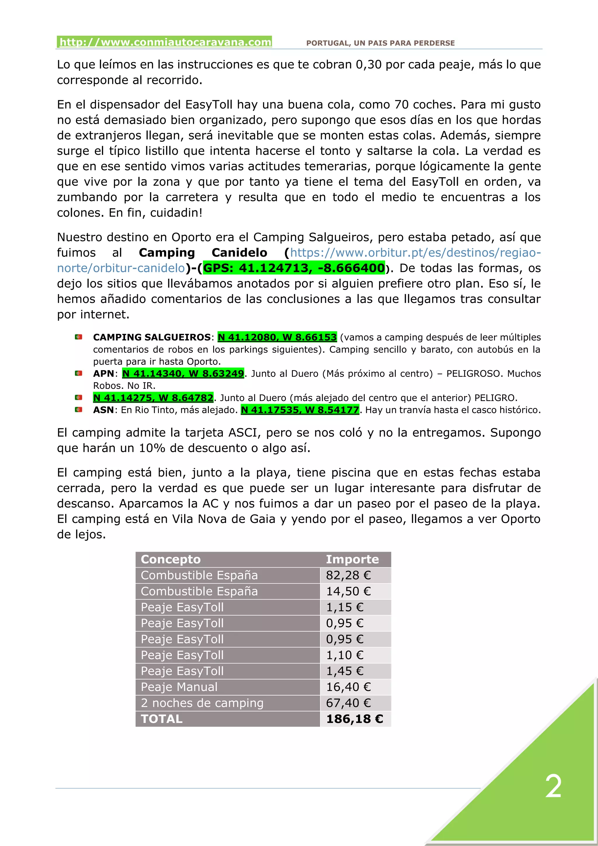 http://www.conmiautocaravana.com PORTUGAL, UN PAIS PARA PERDERSE
2
Lo que leímos en las instrucciones es que te cobran 0,30 por cada peaje, más lo que
corresponde al recorrido.
En el dispensador del EasyToll hay una buena cola, como 70 coches. Para mi gusto
no está demasiado bien organizado, pero supongo que esos días en los que hordas
de extranjeros llegan, será inevitable que se monten estas colas. Además, siempre
surge el típico listillo que intenta hacerse el tonto y saltarse la cola. La verdad es
que en ese sentido vimos varias actitudes temerarias, porque lógicamente la gente
que vive por la zona y que por tanto ya tiene el tema del EasyToll en orden, va
zumbando por la carretera y resulta que en todo el medio te encuentras a los
colones. En fin, cuidadin!
Nuestro destino en Oporto era el Camping Salgueiros, pero estaba petado, así que
fuimos al Camping Canidelo (https://www.orbitur.pt/es/destinos/regiao-
norte/orbitur-canidelo)-(GPS: 41.124713, -8.666400). De todas las formas, os
dejo los sitios que llevábamos anotados por si alguien prefiere otro plan. Eso sí, le
hemos añadido comentarios de las conclusiones a las que llegamos tras consultar
por internet.
CAMPING SALGUEIROS: N 41.12080, W 8.66153 (vamos a camping después de leer múltiples
comentarios de robos en los parkings siguientes). Camping sencillo y barato, con autobús en la
puerta para ir hasta Oporto.
APN: N 41.14340, W 8.63249. Junto al Duero (Más próximo al centro) – PELIGROSO. Muchos
Robos. No IR.
N 41.14275, W 8.64782. Junto al Duero (más alejado del centro que el anterior) PELIGRO.
ASN: En Rio Tinto, más alejado. N 41.17535, W 8.54177. Hay un tranvía hasta el casco histórico.
El camping admite la tarjeta ASCI, pero se nos coló y no la entregamos. Supongo
que harán un 10% de descuento o algo así.
El camping está bien, junto a la playa, tiene piscina que en estas fechas estaba
cerrada, pero la verdad es que puede ser un lugar interesante para disfrutar de
descanso. Aparcamos la AC y nos fuimos a dar un paseo por el paseo de la playa.
El camping está en Vila Nova de Gaia y yendo por el paseo, llegamos a ver Oporto
de lejos.
Concepto Importe
Combustible España 82,28 €
Combustible España 14,50 €
Peaje EasyToll 1,15 €
Peaje EasyToll 0,95 €
Peaje EasyToll 0,95 €
Peaje EasyToll 1,10 €
Peaje EasyToll 1,45 €
Peaje Manual 16,40 €
2 noches de camping 67,40 €
TOTAL 186,18 €
 
