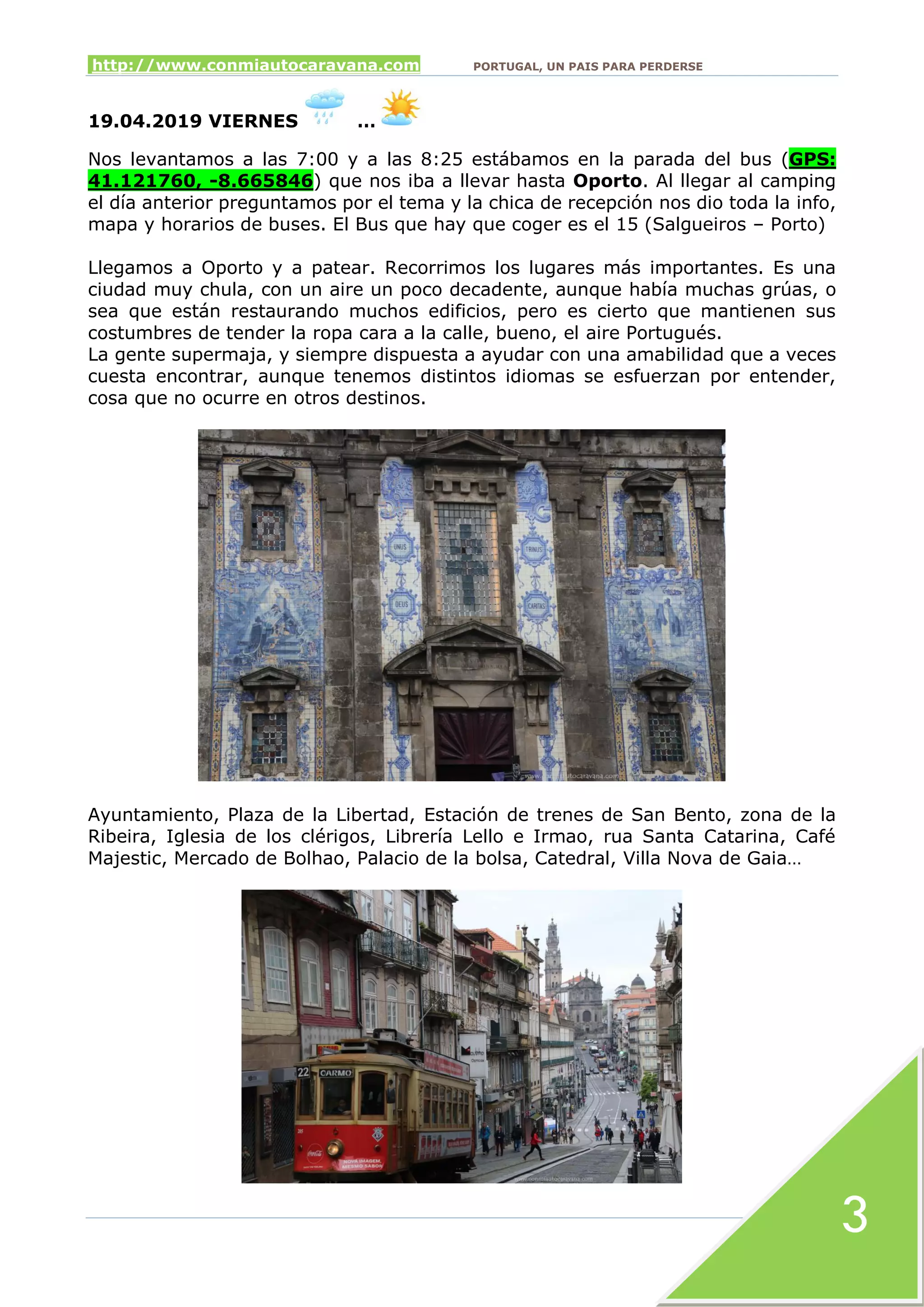 http://www.conmiautocaravana.com PORTUGAL, UN PAIS PARA PERDERSE
3
19.04.2019 VIERNES …
Nos levantamos a las 7:00 y a las 8:25 estábamos en la parada del bus (GPS:
41.121760, -8.665846) que nos iba a llevar hasta Oporto. Al llegar al camping
el día anterior preguntamos por el tema y la chica de recepción nos dio toda la info,
mapa y horarios de buses. El Bus que hay que coger es el 15 (Salgueiros – Porto)
Llegamos a Oporto y a patear. Recorrimos los lugares más importantes. Es una
ciudad muy chula, con un aire un poco decadente, aunque había muchas grúas, o
sea que están restaurando muchos edificios, pero es cierto que mantienen sus
costumbres de tender la ropa cara a la calle, bueno, el aire Portugués.
La gente supermaja, y siempre dispuesta a ayudar con una amabilidad que a veces
cuesta encontrar, aunque tenemos distintos idiomas se esfuerzan por entender,
cosa que no ocurre en otros destinos.
Ayuntamiento, Plaza de la Libertad, Estación de trenes de San Bento, zona de la
Ribeira, Iglesia de los clérigos, Librería Lello e Irmao, rua Santa Catarina, Café
Majestic, Mercado de Bolhao, Palacio de la bolsa, Catedral, Villa Nova de Gaia…
 