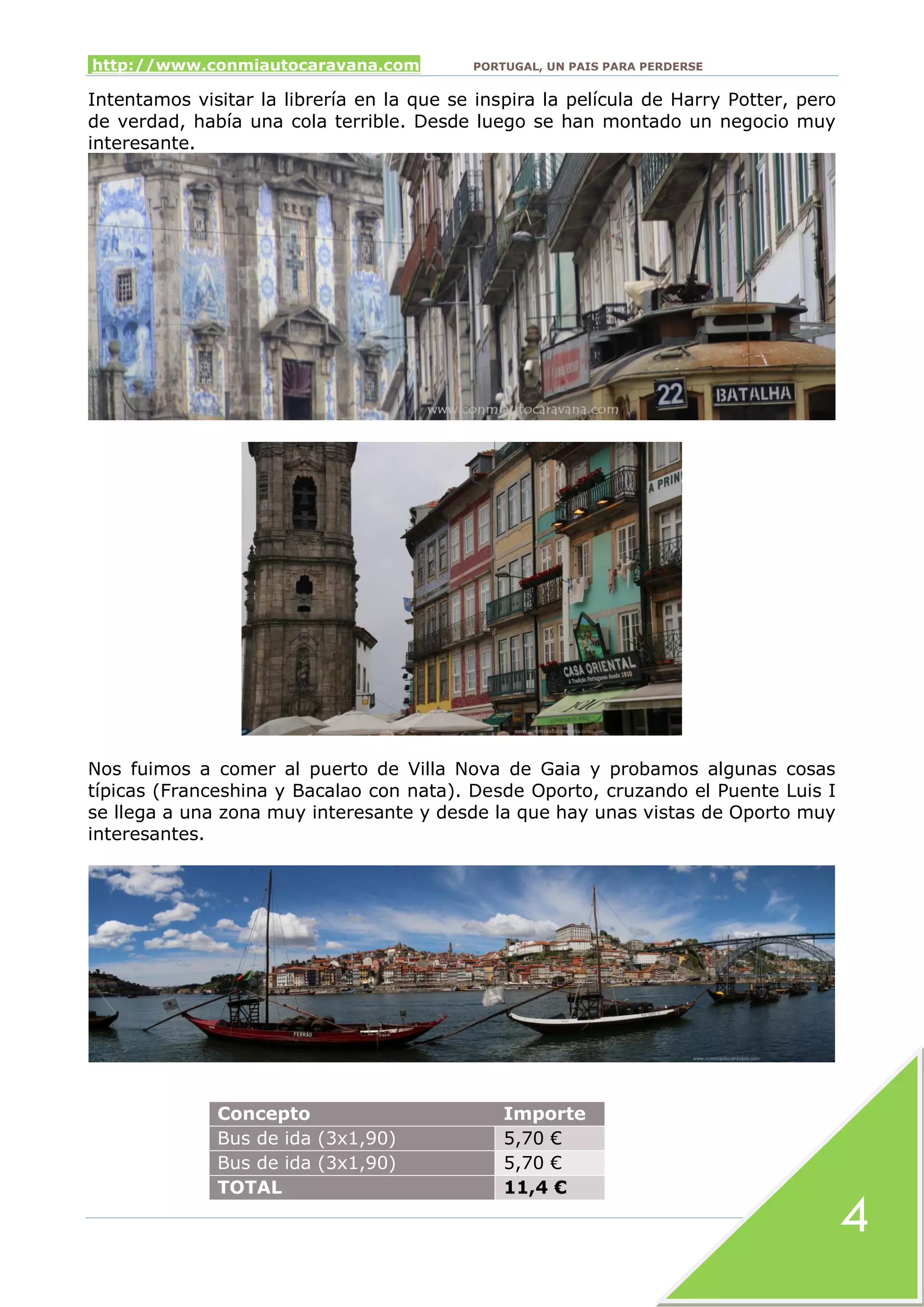 http://www.conmiautocaravana.com PORTUGAL, UN PAIS PARA PERDERSE
4
Intentamos visitar la librería en la que se inspira la película de Harry Potter, pero
de verdad, había una cola terrible. Desde luego se han montado un negocio muy
interesante.
Nos fuimos a comer al puerto de Villa Nova de Gaia y probamos algunas cosas
típicas (Franceshina y Bacalao con nata). Desde Oporto, cruzando el Puente Luis I
se llega a una zona muy interesante y desde la que hay unas vistas de Oporto muy
interesantes.
Concepto Importe
Bus de ida (3x1,90) 5,70 €
Bus de ida (3x1,90) 5,70 €
TOTAL 11,4 €
 