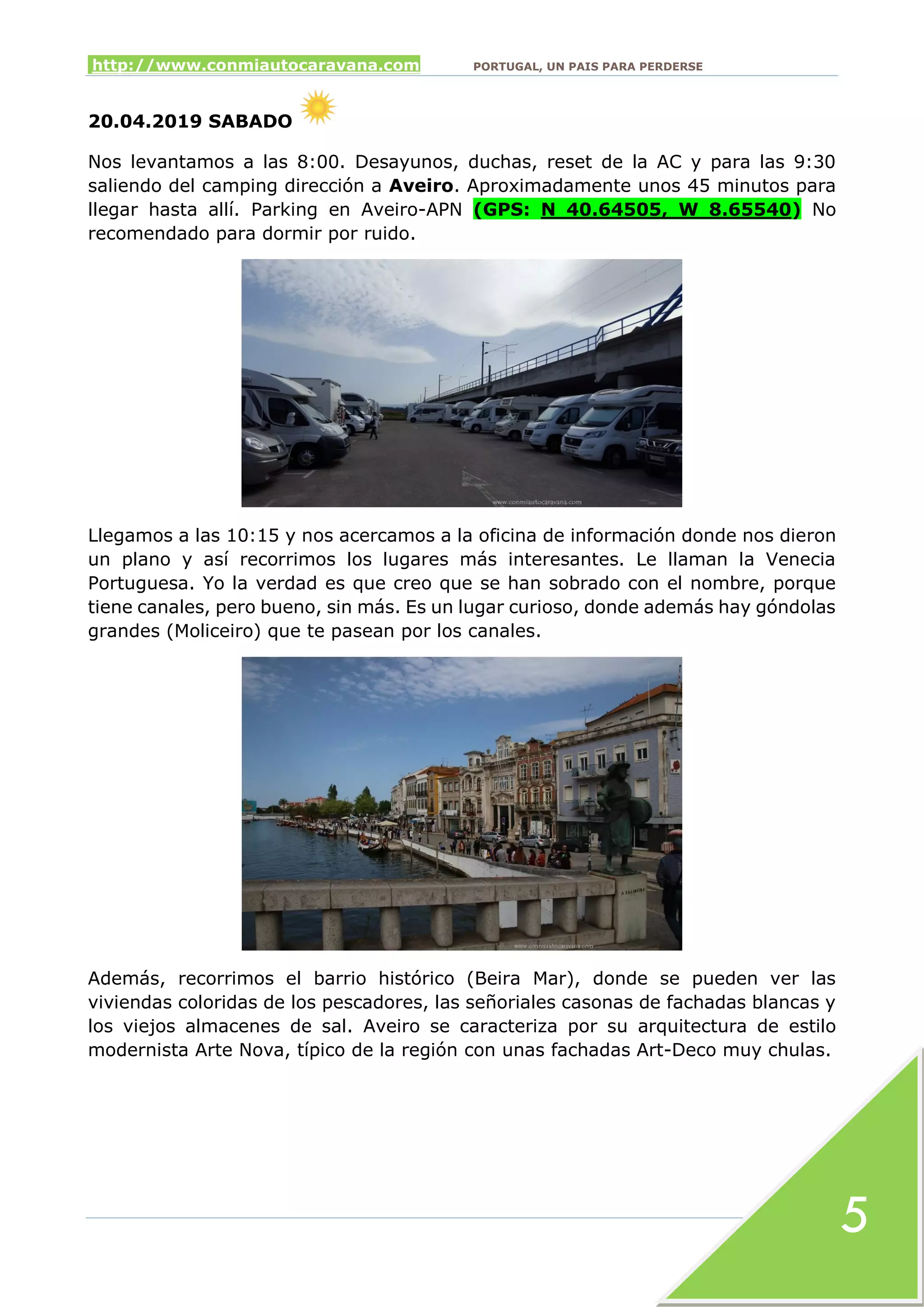 http://www.conmiautocaravana.com PORTUGAL, UN PAIS PARA PERDERSE
5
20.04.2019 SABADO
Nos levantamos a las 8:00. Desayunos, duchas, reset de la AC y para las 9:30
saliendo del camping dirección a Aveiro. Aproximadamente unos 45 minutos para
llegar hasta allí. Parking en Aveiro-APN (GPS: N 40.64505, W 8.65540) No
recomendado para dormir por ruido.
Llegamos a las 10:15 y nos acercamos a la oficina de información donde nos dieron
un plano y así recorrimos los lugares más interesantes. Le llaman la Venecia
Portuguesa. Yo la verdad es que creo que se han sobrado con el nombre, porque
tiene canales, pero bueno, sin más. Es un lugar curioso, donde además hay góndolas
grandes (Moliceiro) que te pasean por los canales.
Además, recorrimos el barrio histórico (Beira Mar), donde se pueden ver las
viviendas coloridas de los pescadores, las señoriales casonas de fachadas blancas y
los viejos almacenes de sal. Aveiro se caracteriza por su arquitectura de estilo
modernista Arte Nova, típico de la región con unas fachadas Art-Deco muy chulas.
 