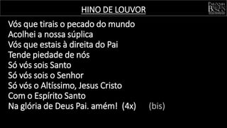 HINO DE LOUVOR
Vós que tirais o pecado do mundo
Acolhei a nossa súplica
Vós que estais à direita do Pai
Tende piedade de nós
Só vós sois Santo
Só vós sois o Senhor
Só vós o Altíssimo, Jesus Cristo
Com o Espírito Santo
Na glória de Deus Pai. amém! (4x) (bis)
 