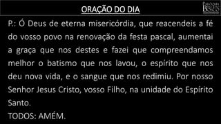 ORAÇÃO DO DIA
P.: Ó Deus de eterna misericórdia, que reacendeis a fé
do vosso povo na renovação da festa pascal, aumentai
a graça que nos destes e fazei que compreendamos
melhor o batismo que nos lavou, o espírito que nos
deu nova vida, e o sangue que nos redimiu. Por nosso
Senhor Jesus Cristo, vosso Filho, na unidade do Espírito
Santo.
TODOS: AMÉM.
 