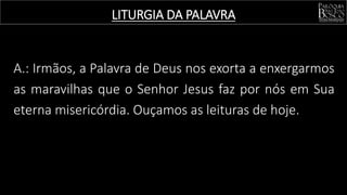 LITURGIA DA PALAVRA
A.: Irmãos, a Palavra de Deus nos exorta a enxergarmos
as maravilhas que o Senhor Jesus faz por nós em Sua
eterna misericórdia. Ouçamos as leituras de hoje.
 