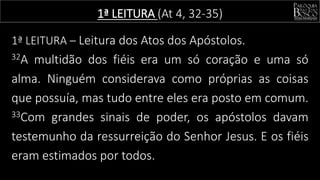 1ª LEITURA (At 4, 32-35)
1ª LEITURA – Leitura dos Atos dos Apóstolos.
32A multidão dos fiéis era um só coração e uma só
alma. Ninguém considerava como próprias as coisas
que possuía, mas tudo entre eles era posto em comum.
33Com grandes sinais de poder, os apóstolos davam
testemunho da ressurreição do Senhor Jesus. E os fiéis
eram estimados por todos.
 