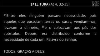 1ª LEITURA (At 4, 32-35)
34Entre eles ninguém passava necessidade, pois
aqueles que possuíam terras ou casas, vendiam-nas,
levavam o dinheiro, 35e o colocavam aos pés dos
apóstolos. Depois, era distribuído conforme a
necessidade de cada um. Palavra do Senhor.
TODOS: GRAÇAS A DEUS.
 