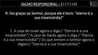 SALMO RESPONSORIAL – (117/118)
R: Dai graças ao Senhor, porque ele é bom; “eterna é a
sua misericórdia!”
1. A casa de Israel agora o diga:/ “Eterna é a sua
misericórdia!”/ A casa de Aarão agora o diga:/ “Eterna
é a sua misericórdia!”/ Os que temem o Senhor agora o
digam:/ “Eterna é a sua misericórdia!”
 