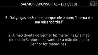 SALMO RESPONSORIAL – (117/118)
R: Dai graças ao Senhor, porque ele é bom; “eterna é a
sua misericórdia!”
2. A mão direita do Senhor fez maravilhas,/ a mão
direita do Senhor me levantou,/ a mão direita do
Senhor fez maravilhas!
 