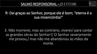 SALMO RESPONSORIAL – (117/118)
R: Dai graças ao Senhor, porque ele é bom; “eterna é a
sua misericórdia!”
3. Não morrerei, mas ao contrário, viverei/ para cantar
as grandes obras do Senhor!/ O Senhor severamente
me provou,/ mas não me abandonou às mãos da
morte.
 
