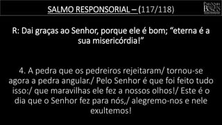 SALMO RESPONSORIAL – (117/118)
R: Dai graças ao Senhor, porque ele é bom; “eterna é a
sua misericórdia!”
4. A pedra que os pedreiros rejeitaram/ tornou-se
agora a pedra angular./ Pelo Senhor é que foi feito tudo
isso:/ que maravilhas ele fez a nossos olhos!/ Este é o
dia que o Senhor fez para nós,/ alegremo-nos e nele
exultemos!
 