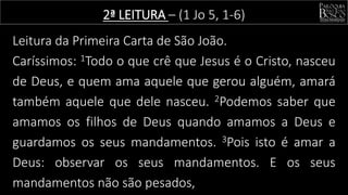 Leitura da Primeira Carta de São João.
Caríssimos: 1Todo o que crê que Jesus é o Cristo, nasceu
de Deus, e quem ama aquele que gerou alguém, amará
também aquele que dele nasceu. 2Podemos saber que
amamos os filhos de Deus quando amamos a Deus e
guardamos os seus mandamentos. 3Pois isto é amar a
Deus: observar os seus mandamentos. E os seus
mandamentos não são pesados,
2ª LEITURA – (1 Jo 5, 1-6)
 