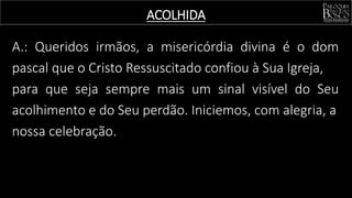 ACOLHIDA
A.: Queridos irmãos, a misericórdia divina é o dom
pascal que o Cristo Ressuscitado confiou à Sua Igreja,
para que seja sempre mais um sinal visível do Seu
acolhimento e do Seu perdão. Iniciemos, com alegria, a
nossa celebração.
 
